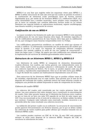 Ingeniería de Ondas Formatos de Audio Digital 
MPEG-4 es una fase que engloba todos los esquemas vistos para MPEG-1 y 
MPEG-2 define estructuras de más alto nivel por las cuales se permite el control y 
la combinación de elementos audio procedentes tanto de fuentes sonoras 
digitalizadas (p.ej. por medio de los formatos MPEG-1/2, codificación CELP, etc.) 
como sintetizadas (voz o sonidos musicales, tanto simples como complejos). Es 
por lo tanto un estándar que combina diferentes fuentes audio en un mismo 
bitstream con especial énfasis en aplicaciones multicanal, soporte multilenguaje, 
tasa binaria variable y recuperación de errores. 
Codificación de voz en MPEG-4 
La mayor novedad a los formatos de audio que incorpora MPEG-4 está asociada 
a codificaciones de voz con tasas binarias extra bajas. El estándar especifica el 
uso de codificadores paramétricos de tasa binaria extra baja para la codificación 
de voz, que consiguen tasas binarias comprendidas entre 2 y 8 kbps. 
Los codificadores paramétricos establecen un modelo de señal que ajustan al 
sonido a codificar. La información transmitida son los parámetros del modelo que 
mejor lo ajustan a la señal. Un esquema de compresión eficiente consigue 
mediante este método codificar la señal de voz con calidad de conversación a 
tasas tan bajas como 1.5 kbps. Se espera que esta codificación sea utilizada para 
la implantación del servicios de telefonía generalizados sobre Internet. 
Estructura de un bitstream MPEG-1, MPEG-2 y MPEG-2.5 
Los bitstreams de audio MPEG se componen de elementos denominados 
cuadros (frames). Los cuadros, por norma general, son independientes unos de 
otros. Cada cuadro tiene su propia cabecera e información de audio. No existe 
una cabecera específica de fichero. Por lo tanto, se pueden separar cada uno de 
los cuadro y reproducirlos separadamente. Esto no es del todo cierto para MPEG- 
1 Layer III, donde los cuadros son habitualmente dependientes unos de otros. 
Esta estructura de los bitstreams MPEG hace que se puedan utilizan tasas de 
bit variables, especificando una en cada cuadro. Esto permite que la tasa de bit 
dependa del contenido del cuadro, pudiendo reducir las tasas binarias cuando no 
impliquen una pérdida de calidad mejorando la razón de compresión de los datos. 
Cabecera de cuadro MPEG 
La cabecera del cuadro está constituida por los cuatro primeros bytes del 
mismo. Los once primeros bits valen siempre uno y constituyen la sincronización 
de cuadro. Este valor permite buscar por el bitstream las fronteras entre cuadros, 
ya que se trata de un byte con valor 255 seguido de un byte de valor mayor que 
224. Una vez encontrado se lee el resto de la cabecera y se deben validar los datos 
que contiene. Cualquier valor indicado como reservado, inválido, incorrecto o no 
permitido debe dar como resultado una cabecera incorrecta. 
La validación del primer cuadro no es suficiente. La secuencia de sincronización 
puede aparecer frecuentemente con ficheros binarios, por lo que se deben validar 
las cabeceras de varios cuadros para poder afirmar que estamos tratando con un 
bitstream MPEG audio. 
Los cuadros pueden contener un CRC de 16 bits. Si este CRC está presente, 
siempre se sitúa justo después de la cabecera MPEG. Después del CRC se 
encuentra la información de audio. 
— 19/43 — 
 