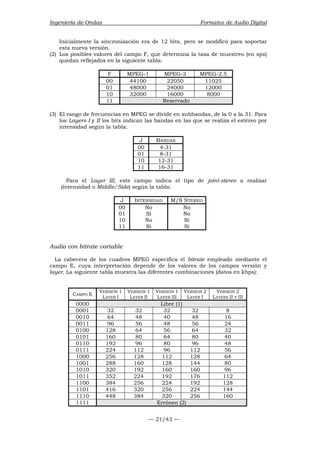 Ingeniería de Ondas Formatos de Audio Digital 
Inicialmente la sincronización era de 12 bits, pero se modificó para soportar 
esta nueva versión. 
(2) Los posibles valores del campo F, que determina la tasa de muestreo (en sps) 
quedan reflejados en la siguiente tabla: 
F MPEG-1 MPEG-2 MPEG-2.5 
00 44100 22050 11025 
01 48000 24000 12000 
10 32000 16000 8000 
11 Reservado 
(3) El rango de frecuencias en MPEG se divide en subbandas, de la 0 a la 31. Para 
los Layers I y II los bits indican las bandas en las que se realiza el estéreo por 
intensidad según la tabla: 
J BANDAS 
00 4-31 
01 8-31 
10 12-31 
11 16-31 
Para el Layer III, este campo indica el tipo de joint-stereo a realizar 
(intensidad o Middle/Side) según la tabla: 
J INTENSIDAD M/S STEREO 
00 No No 
01 Sí No 
10 No Sí 
11 Sí Sí 
Audio con bitrate variable 
La cabecera de los cuadros MPEG especifica el bitrate empleado mediante el 
campo E, cuya interpretación depende de los valores de los campos versión y 
layer. La siguiente tabla muestra las diferentes combinaciones (datos en kbps): 
— 21/43 — 
CAMPO E VERSIÓN 1 
LAYER I 
VERSIÓN 1 
LAYER II 
VERSIÓN 1 
LAYER III 
VERSIÓN 2 
LAYER I 
VERSIÓN 2 
LAYERS II Y III 
0000 Libre (1) 
0001 32 32 32 32 8 
0010 64 48 40 48 16 
0011 96 56 48 56 24 
0100 128 64 56 64 32 
0101 160 80 64 80 40 
0110 192 96 80 96 48 
0111 224 112 96 112 56 
1000 256 128 112 128 64 
1001 288 160 128 144 80 
1010 320 192 160 160 96 
1011 352 224 192 176 112 
1100 384 256 224 192 128 
1101 416 320 256 224 144 
1110 448 384 320 256 160 
1111 Erróneo (2) 
 