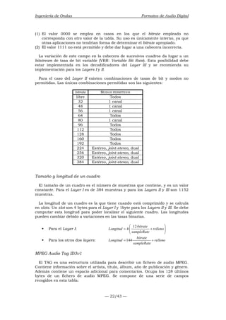 Ingeniería de Ondas Formatos de Audio Digital 
(1) El valor 0000 se emplea en casos en los que el bitrate empleado no 
corresponda con otro valor de la tabla. Su uso es únicamente interno, ya que 
otras aplicaciones no tendrían forma de determinar el bitrate apropiado. 
(2) El valor 1111 no está permitido y debe dar lugar a una cabecera incorrecta. 
La variación de este campo en la cabecera de sucesivos cuadros da lugar a un 
bitstream de tasa de bit variable (VBR: Variable Bit Rate). Esta posibilidad debe 
estar implementada en los decodificadores del Layer III y se recomienda su 
implementación para los Layers I y II. 
Para el caso del Layer II existen combinaciones de tasas de bit y modos no 
permitidas. Las únicas combinaciones permitidas son las siguientes: 
bitrate MODOS PERMITIDOS 
libre Todos 
32 1 canal 
48 1 canal 
56 1 canal 
64 Todos 
80 1 canal 
96 Todos 
112 Todos 
128 Todos 
160 Todos 
192 Todos 
224 Estéreo, joint-stereo, dual 
256 Estéreo, joint-stereo, dual 
320 Estéreo, joint-stereo, dual 
384 Estéreo, joint-stereo, dual 
Tamaño y longitud de un cuadro 
El tamaño de un cuadro es el número de muestras que contiene, y es un valor 
constante. Para el Layer I es de 384 muestras y para los Layers II y III son 1152 
muestras. 
La longitud de un cuadro es la que tiene cuando está comprimido y se calcula 
en slots. Un slot son 4 bytes para el Layer I y 1byte para los Layers II y III. Se debe 
computar esta longitud para poder localizar el siguiente cuadro. Las longitudes 
pueden cambiar debido a variaciones en las tasas binarias. 
  
ƒ Para el Layer I: Longitud 4· 12·bitrate relleno 
=  +  
= + 
— 22/43 — 
sampleRate 
  
ƒ Para los otros dos layers: Longitud 144· bitrate relleno 
sampleRate 
MPEG Audio Tag ID3v1 
El TAG es una estructura utilizada para describir un fichero de audio MPEG. 
Contiene información sobre el artista, título, álbum, año de publicación y género. 
Además contiene un espacio adicional para comentarios. Ocupa los 128 últimos 
bytes de un fichero de audio MPEG. Se compone de una serie de campos 
recogidos en esta tabla: 
 