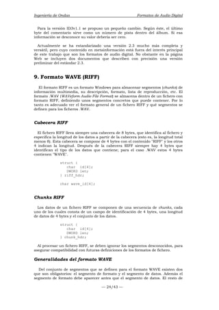 Ingeniería de Ondas Formatos de Audio Digital 
Para la versión ID3v1.1 se propuso un pequeño cambio. Según éste, el último 
byte del comentario sirve como un número de pista dentro del álbum. Si esa 
información se desconoce su valor debería ser cero. 
Actualmente se ha estandarizado una versión 2.3 mucho más completa y 
versátil, pero cuyo contenido en metainformación está fuera del interés principal 
de este trabajo que son los formatos de audio digital. No obstante en la página 
Web se incluyen dos documentos que describen con precisión una versión 
preliminar del estándar 2.3. 
9. Formato WAVE (RIFF) 
El formato RIFF es un formato Windows para almacenar segmentos (chunks) de 
información multimedia, su descripción, formato, lista de reproducción, etc. El 
formato .WAV (WAVeform Audio File Format) se almacena dentro de un fichero con 
formato RIFF, definiendo unos segmentos concretos que puede contener. Por lo 
tanto es adecuado ver el formato general de un fichero RIFF y qué segmentos se 
definen para los ficheros .WAV. 
Cabecera RIFF 
El fichero RIFF lleva siempre una cabecera de 8 bytes, que identifica al fichero y 
especifica la longitud de los datos a partir de la cabecera (esto es, la longitud total 
menos 8). Esta cabecera se compone de 4 bytes con el contenido RIFF y los otros 
4 indican la longitud. Después de la cabecera RIFF siempre hay 4 bytes que 
identifican el tipo de los datos que contiene; para el caso .WAV estos 4 bytes 
contienen WAVE. 
— 24/43 — 
struct { 
char id[4]; 
DWORD len; 
} riff_hdr; 
char wave_id[4]; 
Chunks RIFF 
Los datos de un fichero RIFF se componen de una secuencia de chunks, cada 
uno de los cuales consta de un campo de identificación de 4 bytes, una longitud 
de datos de 4 bytes y el conjunto de los datos. 
struct { 
char id[4]; 
DWORD len; 
} chunk_hdr; 
Al procesar un fichero RIFF, se deben ignorar los segmentos desconocidos, para 
asegurar compatibilidad con futuras definiciones de los formatos de fichero. 
Generalidades del formato WAVE 
Del conjunto de segmentos que se definen para el formato WAVE existen dos 
que son obligatorios: el segmento de formato y el segmento de datos. Además el 
segmento de formato debe aparecer antes que el segmento de datos. El resto de 
 