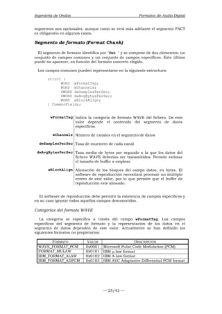 Ingeniería de Ondas Formatos de Audio Digital 
segmentos son opcionales, aunque como se verá más adelante el segmento FACT 
es obligatorio en algunos casos. 
Segmento de formato (Format Chunk) 
El segmento de formato identifica por fmt  y se compone de dos elementos: un 
conjunto de campos comunes y un conjunto de campos específicos. Este último 
puede no aparecer, en función del formato concreto elegido. 
Los campos comunes pueden representarse en la siguiente estructura: 
— 25/43 — 
struct { 
WORD wFormatTag; 
WORD wChannels; 
DWORD dwSamplesPerSec; 
DWORD dwAvgBytesPerSec; 
WORD wBlockAlign; 
} CommonFields; 
wFormatTag Indica la categoría de formato WAVE del fichero. De este 
valor depende el contenido del segmento de datos 
específicos. 
wChannels Número de canales en el segmento de datos 
dwSamplesPerSec Tasa de muestreo de cada canal 
dwAvgBytesPerSec Tasa media de bytes por segundo a la que los datos del 
fichero WAVE deberían ser transmitidos. Permite estimar 
el tamaño de buffer a emplear. 
wBlockAlign Alineación de los bloques del campo datos, en bytes. El 
software de reproducción necesitará procesar un múltiplo 
entero de este valor, por lo que permite que el buffer de 
reproducción esté alineado. 
El software de reproducción debe permitir la existencia de campos específicos y 
en su caso ignorar todos aquellos campos desconocidos. 
Categorías del formato WAVE 
La categoría se especifica a través del campo wFormatTag. Los campos 
específicos del segmento de formato y la representación de los datos en el 
segmento de datos dependen de este valor. Actualmente se han definido los 
siguientes formatos no propietarios: 
FORMATO VALOR DESCRIPCIÓN 
WAVE_FORMAT_PCM 0x0001 Microsoft Pulse Code Modulation (PCM) 
FORMAT_MULAW 0x0101 IBM μ-law format 
IBM_FORMAT_ALAW 0x0102 IBM A-law format 
IBM_FORMAT_ADPCM 0x0103 IBM AVC Adaptative Differential PCM format 
 