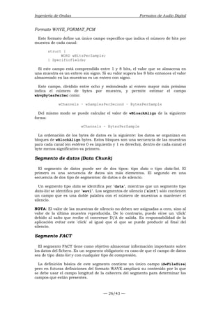 Ingeniería de Ondas Formatos de Audio Digital 
Formato WAVE_FORMAT_PCM 
Este formato define un único campo específico que indica el número de bits por 
muestra de cada canal: 
— 26/43 — 
struct { 
WORD wBitsPerSample; 
} SpecificFields; 
Si este campo está comprendido entre 1 y 8 bits, el valor que se almacena en 
una muestra es un entero sin signo. Si su valor supera los 8 bits entonces el valor 
almacenado en las muestras es un entero con signo. 
Este campo, dividido entre ocho y redondeado al entero mayor más próximo 
indica el número de bytes por muestra, y permite estimar el campo 
wAvgBytesPerSec como: 
wChannels · wSamplesPerSecond · BytesPerSample 
Del mismo modo se puede calcular el valor de wBloackAlign de la siguiente 
forma: 
wChannels · BytesPerSample 
La ordenación de los bytes de datos es la siguiente: los datos se organizan en 
bloques de wBlockAlign bytes. Estos bloques son una secuencia de las muestras 
para cada canal (en estéreo 0 es izquierdo y 1 es derecho), dentro de cada canal el 
byte menos significativo va primero. 
Segmento de datos (Data Chunk) 
El segmento de datos puede ser de dos tipos: tipo data o tipo data-list. El 
primero es una secuencia de datos sin más elementos. El segundo en una 
secuencia de dos tipo de segmentos: de datos o de silencio. 
Un segmento tipo data se identifica por data, mientras que un segmento tipo 
data-list se identifica por wavl. Los segmentos de silencio (slnt) sólo contienen 
un campo que es una doble palabra con el número de muestras a mantener el 
silencio. 
NOTA: El valor de las muestras de silencio no deben ser asignadas a cero, sino al 
valor de la última muestra reproducida. De lo contrario, puede oírse un 'click' 
debido al salto que recibe el conversor D/A de salida. Es responsabilidad de la 
aplicación evitar este 'click' al igual que el que se puede producir al final del 
silencio. 
Segmento FACT 
El segmento FACT tiene como objetivo almacenar información importante sobre 
los datos del fichero. Es un segmento obligatorio en caso de que el campo de datos 
sea de tipo data-list y con cualquier tipo de compresión. 
La definición básica de este segmento contiene un único campo (dwFileSize) 
pero en futuras definiciones del formato WAVE ampliará su contenido por lo que 
se debe usar el campo longitud de la cabecera del segmento para determinar los 
campos que están presentes. 
 
