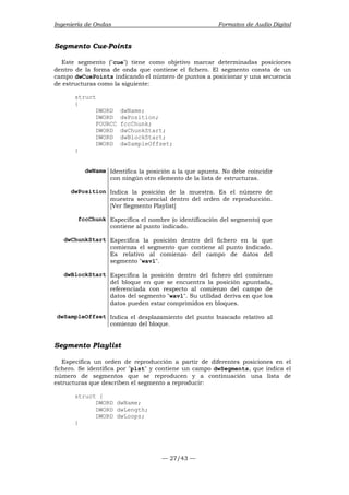 Ingeniería de Ondas Formatos de Audio Digital 
Segmento Cue-Points 
Este segmento (cue) tiene como objetivo marcar determinadas posiciones 
dentro de la forma de onda que contiene el fichero. El segmento consta de un 
campo dwCuePoints indicando el número de puntos a posicionar y una secuencia 
de estructuras como la siguiente: 
— 27/43 — 
struct 
{ 
DWORD dwName; 
DWORD dwPosition; 
FOURCC fccChunk; 
DWORD dwChunkStart; 
DWORD dwBlockStart; 
DWORD dwSampleOffset; 
} 
dwName Identifica la posición a la que apunta. No debe coincidir 
con ningún otro elemento de la lista de estructuras. 
dwPosition Indica la posición de la muestra. Es el número de 
muestra secuencial dentro del orden de reproducción. 
[Ver Segmento Playlist] 
fccChunk Especifica el nombre (o identificación del segmento) que 
contiene al punto indicado. 
dwChunkStart Especifica la posición dentro del fichero en la que 
comienza el segmento que contiene al punto indicado. 
Es relativo al comienzo del campo de datos del 
segmento wavl. 
dwBlockStart Especifica la posición dentro del fichero del comienzo 
del bloque en que se encuentra la posición apuntada, 
referenciada con respecto al comienzo del campo de 
datos del segmento wavl. Su utilidad deriva en que los 
datos pueden estar comprimidos en bloques. 
dwSampleOffset Indica el desplazamiento del punto buscado relativo al 
comienzo del bloque. 
Segmento Playlist 
Especifica un orden de reproducción a partir de diferentes posiciones en el 
fichero. Se identifica por plst y contiene un campo dwSegments, que indica el 
número de segmentos que se reproducen y a continuación una lista de 
estructuras que describen el segmento a reproducir: 
struct { 
DWORD dwName; 
DWORD dwLength; 
DWORD dwLoops; 
} 
 