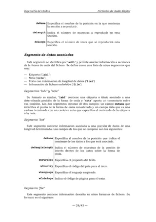 Ingeniería de Ondas Formatos de Audio Digital 
dwName Especifica el nombre de la posición en la que comienza 
la sección a reproducir. 
dwLength Indica el número de muestras a reproducir en esta 
— 28/43 — 
sección. 
dwLoops Especifica el número de veces que se reproducirá esta 
sección. 
Segmento de datos asociados 
Este segmento se identifica por adtl y permite asociar información a secciones 
de la forma de onda del fichero. Se define como una lista de otros segmentos que 
son: 
— Etiqueta (labl) 
— Nota (note) 
— Texto con información de longitud de datos (ltxt) 
— Información de fichero embebido (file) 
Segmentos labl y note 
Su formato es similar, labl contiene una etiqueta o título asociado a una 
determinada posición de la forma de onda y note aporta un comentario sobre 
esa posición. Los dos segmentos constan de dos campos: un campo dwName que 
identifica el punto de la forma de onda considerado y un campo data que es una 
cadena terminada con un carácter nula que especifica el contenido de la etiqueta 
o la nota. 
Segmento ltxt 
Este segmento contiene información asociada a una porción de datos de una 
longitud determinada. Los campos de los que se compone son los siguientes: 
dwName Especifica el nombre de la posición que indica el 
comienzo de los datos a los que está asociado. 
dwSampleLength Indica el número de muestras de la porción de 
interés dentro de los datos sobre la forma de 
onda. 
dwPurpose Especifica el propósito del texto. 
wCountry Especifica el código del país para el texto. 
wLanguage Especifica el lenguaje empleado. 
wCodePage Indica el código de página para el texto. 
Segmento file 
Este segmento contiene información descrita en otros formatos de fichero. Su 
formato es el siguiente: 
 