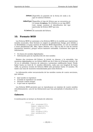 Ingeniería de Ondas Formatos de Audio Digital 
dwName Especifica la posición de la forma de onda a la 
que se asocia el fichero. 
dwMedType Especifica el tipo de fichero que se encuentra en 
el campo fileData. Si el fichero es un tipo RIFF, 
este campo contiene el identificativo del tipo 
particular de fichero RIFF que sea. 
fileData El contenido del fichero. 
10. Formato MOD 
Los ficheros MOD se asemejan a los ficheros MIDI en la medida que representan 
sonidos musicales. Este formato se originó en plataformas Amiga, pero debido a 
su flexibilidad y al gran número de ficheros MOD disponibles, su uso se extendió 
a otras plataformas (PC, Mac, Sparc Station, etc.). Hoy en día es casi de interés 
meramente histórico, porque estuvo bastante extendido. Contienen dos tipos de 
información: 
ƒ Un banco de sonidos digitalizados 
ƒ Información para la reproducción de esos sonidos 
Existen dos versiones del fichero, la inicial, en desuso, y la extendida. Las 
muestras digitalizadas en un fichero MOD son de 8 bits en el formato inicial y de 
16 en el extendido. Carecen de cabecera y presentan codificación lineal. Puede 
haber hasta un total de 31 sonidos diferentes, cada uno con longitud de hasta 
128k. La primera versión de ficheros MOD sólo permitían hasta 15 sonidos. No 
existe una tasa de muestreo estandarizada para estos ficheros. 
La información sobre secuenciación de los sonidos consta de cuatro secciones, 
que indican: 
ƒ Qué sonido se reproduce 
ƒ Cuándo se reproduce un sonido 
ƒ Durante cuánto tiempo 
ƒ A qué tasa se reproduce 
Los ficheros MOD permiten que se reproduzcan un máximo de cuatro sonidos 
simultáneamente, una de las limitaciones que han precipitado el abandono de su 
uso. 
Cabecera 
A continuación se incluye su formato de cabecera: 
— 29/43 — 
struct { 
char songname[20]; 
Sample samples[32]; 
char songlength; 
char mark; 
char songpos[128]; 
char extmark[4]; 
}mod_hdr; 
 