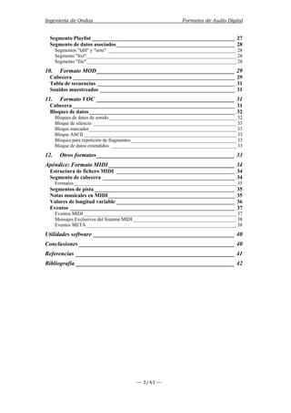 Ingeniería de Ondas Formatos de Audio Digital 
Segmento Playlist _____________________________________________________ 27 
Segmento de datos asociados____________________________________________ 28 
Segmentos "labl" y "note" ____________________________________________________ 28 
Segmento "ltxt"_____________________________________________________________ 28 
Segmento "file"_____________________________________________________________ 28 
10. Formato MOD_______________________________________________ 29 
Cabecera ____________________________________________________________ 29 
Tabla de secuencias ___________________________________________________ 31 
Sonidos muestreados __________________________________________________ 31 
11. Formato VOC _______________________________________________ 31 
Cabecera ____________________________________________________________ 31 
Bloques de datos______________________________________________________ 32 
Bloques de datos de sonido____________________________________________________ 32 
Bloque de silencio __________________________________________________________ 33 
Bloque marcador____________________________________________________________ 33 
Bloque ASCII ______________________________________________________________ 33 
Bloques para repetición de fragmentos___________________________________________ 33 
Bloque de datos extendidos ___________________________________________________ 33 
12. Otros formatos_______________________________________________ 33 
Apéndice: Formato MIDI ___________________________________________ 34 
Estructura de fichero MIDI ____________________________________________ 34 
Segmento de cabecera _________________________________________________ 34 
Formatos __________________________________________________________________ 35 
Segmentos de pista ____________________________________________________ 35 
Notas musicales en MIDI_______________________________________________ 35 
Valores de longitud variable ____________________________________________ 36 
Eventos _____________________________________________________________ 37 
Eventos MIDI ______________________________________________________________ 37 
Mensajes Exclusivos del Sistema MIDI __________________________________________ 38 
Eventos META_____________________________________________________________ 38 
Utilidades software ________________________________________________ 40 
Conclusiones _____________________________________________________ 40 
Referencias ______________________________________________________ 41 
Bibliografía ______________________________________________________ 42 
— 3/43 — 
 