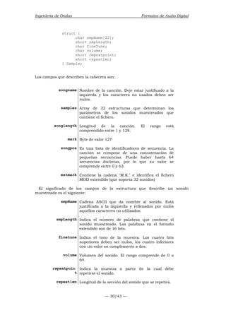 Ingeniería de Ondas Formatos de Audio Digital 
— 30/43 — 
struct { 
char smpName[22]; 
short smpLength; 
char fineTune; 
char volume; 
short repeatpoint; 
short repeatlen; 
} Sample; 
Los campos que describen la cabecera son: 
songname Nombre de la canción. Deje estar justificado a la 
izquierda y los caracteres no usados deben ser 
nulos. 
samples Array de 32 estructuras que determinan los 
parámetros de los sonidos muestreados que 
contiene el fichero. 
songlength Longitud de la canción. El rango está 
comprendido entre 1 y 128. 
mark Byte de valor 127 
songpos Es una lista de identificadores de secuencia. La 
canción se compone de una concatenación de 
pequeñas secuencias. Puede haber hasta 64 
secuencias distintas, por lo que su valor se 
comprende entre 0 y 63. 
extmark Contiene la cadena M.K. e identifica el fichero 
MOD extendido (que soporta 32 sonidos) 
El significado de los campos de la estructura que describe un sonido 
muestreado es el siguiente: 
smpName Cadena ASCII que da nombre al sonido. Está 
justificada a la izquierda y rellenados por nulos 
aquellos caracteres no utilizados. 
smpLength Indica el número de palabras que contiene el 
sonido muestreado. Las palabras en el formato 
extendido son de 16 bits. 
finetune Indica el tono de la muestra. Los cuatro bits 
superiores deben ser nulos, los cuatro inferiores 
con un valor en complemento a dos. 
volume Volumen del sonido. El rango comprende de 0 a 
64. 
repeatpoin 
t 
Indica la muestra a partir de la cual debe 
repetirse el sonido. 
repeatlen Longitud de la sección del sonido que se repetirá. 
 