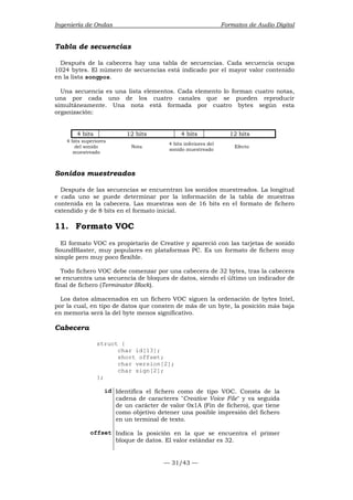 Ingeniería de Ondas Formatos de Audio Digital 
Tabla de secuencias 
Después de la cabecera hay una tabla de secuencias. Cada secuencia ocupa 
1024 bytes. El número de secuencias está indicado por el mayor valor contenido 
en la lista songpos. 
Una secuencia es una lista elementos. Cada elemento lo forman cuatro notas, 
una por cada uno de los cuatro canales que se pueden reproducir 
simultáneamente. Una nota está formada por cuatro bytes según esta 
organización: 
4 bits 12 bits 4 bits 12 bits 
— 31/43 — 
4 bits superiores 
del sonido 
muestreado 
Nota 4 bits inferiores del 
sonido muestreado Efecto 
Sonidos muestreados 
Después de las secuencias se encuentran los sonidos muestreados. La longitud 
e cada uno se puede determinar por la información de la tabla de muestras 
contenida en la cabecera. Las muestras son de 16 bits en el formato de fichero 
extendido y de 8 bits en el formato inicial. 
11. Formato VOC 
El formato VOC es propietario de Creative y apareció con las tarjetas de sonido 
SoundBlaster, muy populares en plataformas PC. Es un formato de fichero muy 
simple pero muy poco flexible. 
Todo fichero VOC debe comenzar por una cabecera de 32 bytes, tras la cabecera 
se encuentra una secuencia de bloques de datos, siendo el último un indicador de 
final de fichero (Terminator Block). 
Los datos almacenados en un fichero VOC siguen la ordenación de bytes Intel, 
por la cual, en tipo de datos que consten de más de un byte, la posición más baja 
en memoria será la del byte menos significativo. 
Cabecera 
struct { 
char id[13]; 
short offset; 
char version[2]; 
char sign[2]; 
}; 
id Identifica el fichero como de tipo VOC. Consta de la 
cadena de caracteres Creative Voice File y va seguida 
de un carácter de valor 0x1A (Fin de fichero), que tiene 
como objetivo detener una posible impresión del fichero 
en un terminal de texto. 
offset Indica la posición en la que se encuentra el primer 
bloque de datos. El valor estándar es 32. 
 