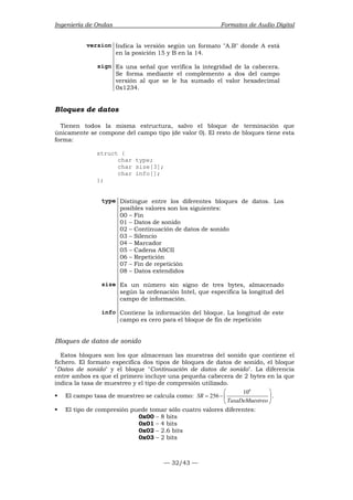 Ingeniería de Ondas Formatos de Audio Digital 
version Indica la versión según un formato A.B donde A está 
en la posición 15 y B en la 14. 
sign Es una señal que verifica la integridad de la cabecera. 
Se forma mediante el complemento a dos del campo 
versión al que se le ha sumado el valor hexadecimal 
0x1234. 
Bloques de datos 
Tienen todos la misma estructura, salvo el bloque de terminación que 
únicamente se compone del campo tipo (de valor 0). El resto de bloques tiene esta 
forma: 
— 32/43 — 
struct { 
char type; 
char size[3]; 
char info[]; 
}; 
type Distingue entre los diferentes bloques de datos. Los 
posibles valores son los siguientes: 
00 – Fin 
01 – Datos de sonido 
02 – Continuación de datos de sonido 
03 – Silencio 
04 – Marcador 
05 – Cadena ASCII 
06 – Repetición 
07 – Fin de repetición 
08 – Datos extendidos 
size Es un número sin signo de tres bytes, almacenado 
según la ordenación Intel, que especifica la longitud del 
campo de información. 
info Contiene la información del bloque. La longitud de este 
campo es cero para el bloque de fin de repetición 
Bloques de datos de sonido 
Estos bloques son los que almacenan las muestras del sonido que contiene el 
fichero. El formato especifica dos tipos de bloques de datos de sonido, el bloque 
Datos de sonido y el bloque Continuación de datos de sonido. La diferencia 
entre ambos es que el primero incluye una pequeña cabecera de 2 bytes en la que 
indica la tasa de muestreo y el tipo de compresión utilizado. 
 106  
ƒ El campo tasa de muestreo se calcula como: 
SR 256 
= −  
TasaDeMuestreo 
  
. 
ƒ El tipo de compresión puede tomar sólo cuatro valores diferentes: 
0x00 – 8 bits 
0x01 – 4 bits 
0x02 – 2.6 bits 
0x03 – 2 bits 
 