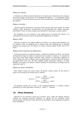 Ingeniería de Ondas Formatos de Audio Digital 
Bloque de silencio 
El bloque de silencio está formado por tres bytes que representan dos campos. 
El primer campo, de dos bytes, es la longitud del silencio – 1 y el segundo campo 
es un byte de tasa de muestreo que sirve como unidad para cuantificar la longitud 
del silencio. 
Bloque marcador 
Permite indicar posiciones concretas dentro de los datos de sonido. El driver 
software debe almacenar internamente en identificador del último marcador 
encontrado. Tiene un único campo, que identifica el marcador y ocupa 2 bytes. 
Su finalidad es la de facilitar a las aplicaciones la edición del sonido y la 
composición del mismo a partir de pequeños fragmentos de sonido. 
Bloque ASCII 
Permite introducir una cadena ASCII en el fichero. La cadena debe finalizar con 
un carácter nulo. La longitud de la cadena está sólo limitada por el tamaño 
máximo que puede tener un bloque. La mayor cadena posible puede tener 224-2 
bytes. 
Bloques para repetición de fragmentos 
El formato permite la repetición finita o infinita de bloques de datos. Un bloque 
de Repetición (tipo 6) indica el comienzo de los datos a repetir y el número de 
veces que estos datos deben repetirse. Este número se especifica mediante el 
único campo que tiene el bloque, que es de dos bytes, y toma el valor del número 
de repeticiones más uno. El valor 0xFFFF indica repetición infinita y el valor 
0x0000 es erróneo. Los datos a repetir finalizan al encontrarse un bloque Fin de 
repetición (tipo 7). 
Bloque de datos extendidos 
Este bloque consta de cuatro bytes. El primer campo consta de dos bytes e 
indica una constante de tiempo que se calcula: 
65536 256·10 (mono) 
TimeCnst TasaMuestreo 
— 33/43 — 
6 
6 
65536 128·10 (stereo) 
TasaMuestreo 
 
−  
= 
−  
El segundo campo, de un byte, es de empaquetamiento y el último campo, 
también de un byte especifica el modo (0 – mono; 1 – estéreo). 
12. Otros formatos 
Además de los formatos vistos hay muchos otros, todos los demás ficheros 
utilizan las mismas técnicas descritas en alguno de los formatos vistos 
anteriormente. No obstante cabe destacar la naturaleza de los siguientes formatos 
muy extendidos: 
 