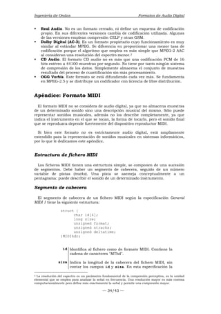 Ingeniería de Ondas Formatos de Audio Digital 
ƒ Real Audio. No es un formato cerrado, ni define un esquema de codificación 
propio. En sus diferentes versiones cambia de codificación utilizada. Algunas 
de las versiones emplean compresión CELP y otras GSM. 
ƒ Dolby Digital (AC-3). Es un formato propietario cuyo funcionamiento es muy 
similar al estándar MPEG. Se diferencia en proporcionar una menor tasa de 
codificación porque el algoritmo que emplea es más simple que MPEG-2 AAC 
al consideran una resolución del espectro menor.2 
ƒ CD Audio. El formato CD audio no es más que una codificación PCM de 16 
bits estéreo a 44100 muestras por segundo. No tiene por tanto ningún sistema 
de compresión de los datos. Simplemente almacena el conjunto de muestras 
resultado del proceso de cuantificación sin más procesamiento. 
ƒ OGG Vorbis. Este formato se está difundiendo cada vez más. Se fundamenta 
en MPEG-2.5 y se distribuye un codificador con licencia de libre distribución. 
Apéndice: Formato MIDI 
El formato MIDI no se considera de audio digital, ya que no almacena muestras 
de un determinado sonido sino una descripción musical del mismo. Sólo puede 
representar sonidos musicales, además no los describe completamente, ya que 
indica el instrumento en el que se tocan, la forma de tocarlo, pero el sonido final 
que se reproduzca depende fuertemente del dispositivo reproductor MIDI. 
Si bien este formato no es estrictamente audio digital, está ampliamente 
extendido para la representación de sonidos musicales en sistemas informáticos, 
por lo que le dedicamos este apéndice. 
Estructura de fichero MIDI 
Los ficheros MIDI tienen una estructura simple, se componen de una sucesión 
de segmentos. Debe haber un segmento de cabecera, seguido de un número 
variable de pistas (tracks). Una pista se asemeja conceptualmente a un 
pentagrama: puede describir el sonido de un determinado instrumento. 
Segmento de cabecera 
El segmento de cabecera de un fichero MIDI según la especificación General 
MIDI 1 tiene la siguiente estructura: 
— 34/43 — 
struct { 
char id[4]; 
long size; 
unsigned format; 
unsigned ntracks; 
unsigned deltatime; 
}MIDIhdr; 
id Identifica al fichero como de formato MIDI. Contiene la 
cadena de caracteres MThd. 
size Indica la longitud de la cabecera del fichero MIDI, sin 
contar los campos id y size. En esta especificación la 
2 La resolución del espectro es un parámetro fundamental de la compresión perceptiva, es la unidad 
elemental que se emplea para analizar la señal en frecuencia. Una resolución mayor es más costosa 
computacionalmente pero define más exactamente la señal y permite una compresión mayor. 
 