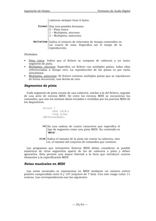 Ingeniería de Ondas Formatos de Audio Digital 
cabecera siempre tiene 6 bytes. 
format Hay tres posibles formatos: 
0 – Pista única 
1 – Multipista, síncrono 
2 – Multipista, asíncrono 
deltatime Indica el número de intervalos de tiempo contenidos en 
un cuarto de nota. Especifica así el tempo de la 
reproducción. 
— 35/43 — 
Formatos 
ƒ Pista única: Indica que el fichero se compone de cabecera y un único 
segmento de pista. 
ƒ Multipista, síncrono: Especifica un fichero con múltiples pistas, todas ellas 
refrerenciadas a tiempo cero. La reproducción de las pistas es por tanto 
simultánea. 
ƒ Multipista, asíncrono: El fichero contiene múltiples pistas que se reproducen 
de forma secuencial, una detrás de otra. 
Segmentos de pista 
Cada segmento de pista consta de una cabecera, similar a la del fichero, seguida 
de una serie de eventos MIDI. De entre los eventos MIDI se encuentran los 
comandos, que son los mismos datos enviados o recibidos por los puertos MIDI de 
los dispositivos. 
struct { 
char id[4]; 
long size; 
}MIDItrackhdr; 
id Es una cadena de cuatro caracteres que especifica el 
tipo de segmento como una pista MIDI. Su contenido es 
MTrk. 
size Indica el tamaño de la pista sin contar la cabecera, esto 
es, el tamaño del conjunto de comandos que contiene. 
Los programas que interpreten ficheros MIDI deben considerar la posible 
existencia de otros segmentos aparte de los de cabecera o pista y deben 
ignorarlos. Esto permite una mayor libertad a la hora que introducir nuevos 
elementos a la especificación MIDI. 
Notas musicales en MIDI 
Las notas musicales se representan en MIDI mediante un número entero 
positivo comprendido entre 0 y 127 (requiere de 7 bits). Con este rango cubre 11 
octavas. Las correspondencias son las siguientes: 
 