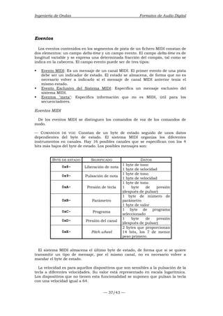 Ingeniería de Ondas Formatos de Audio Digital 
Eventos 
Los eventos contenidos en los segmentos de pista de un fichero MIDI constan de 
dos elementos: un campo delta-time y un campo evento. El campo delta-time es de 
longitud variable y se expresa una determinada fracción del compás, tal como se 
indica en la cabecera. El campo evento puede ser de tres tipos: 
ƒ Evento MIDI: Es un mensaje de un canal MIDI. El primer evento de una pista 
debe ser un indicador de estado. El estado se almacena, de forma que no es 
necesario volver a indicarlo si el mensaje de canal MIDI anterior tenía el 
mismo estado. 
ƒ Evento Exclusivo del Sistema MIDI: Especifica un mensaje exclusivo del 
— 37/43 — 
sistema MIDI. 
ƒ Eventos meta: Especifica información que no es MIDI, útil para los 
secuenciadores. 
Eventos MIDI 
De los eventos MIDI se distinguen los comandos de voz de los comandos de 
modo. 
— COMANDOS DE VOZ: Constan de un byte de estado seguido de unos datos 
dependientes del byte de estado. El sistema MIDI organiza los diferentes 
instrumentos en canales. Hay 16 posibles canales que se especifican con los 4 
bits más bajos del byte de estado. Los posibles mensajes son: 
BYTE DE ESTADO SIGNIFICADO DATOS 
0x8- Liberación de nota 1 byte de tono 
1 byte de velocidad 
0x9- Pulsación de nota 1 byte de tono 
1 byte de velocidad 
0xA- Presión de tecla 
1 byte de tono 
1 byte de presión 
(después de pulsar) 
0xB- Parámetro 
1 byte de número de 
parámetro 
1 byte de valor 
0xC- Programa 1 byte de programa 
seleccionado 
0xD- Presión del canal 1 byte de presión 
(después de pulsar) 
0xE- Pitch wheel 
2 bytes que proporcionan 
14 bits, los 7 de menor 
peso primero. 
El sistema MIDI almacena el último byte de estado, de forma que si se quiere 
transmitir un tipo de mensaje, por el mismo canal, no es necesario volver a 
mandar el byte de estado. 
La velocidad es para aquellos dispositivos que son sensibles a la pulsación de la 
tecla a diferentes velocidades. Su valor está representado en escala logarítmica. 
Los dispositivos que no tienen esta funcionalidad se suponen que pulsan la tecla 
con una velocidad igual a 64. 
 