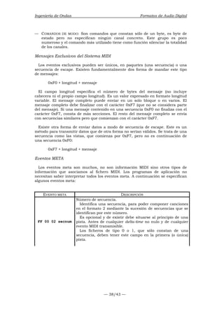 Ingeniería de Ondas Formatos de Audio Digital 
— COMANDOS DE MODO: Son comandos que constan sólo de un byte, es byte de 
estado pero no especifican ningún canal concreto. Este grupo es poco 
numeroso y el comando más utilizado tiene como función silenciar la totalidad 
de los canales. 
Mensajes Exclusivos del Sistema MIDI 
Los eventos exclusivos pueden ser únicos, en paquetes (una secuencia) o una 
secuencia de escape. Existen fundamentalmente dos forma de mandar este tipo 
de mensajes: 
— 38/43 — 
0xF0 + longitud + mensaje 
El campo longitud especifica el número de bytes del mensaje (no incluye 
cabecera ni el propio campo longitud). Es un valor expresado en formato longitud 
variable. El mensaje completo puede enviar en un solo bloque o en varios. El 
mensaje completo debe finalizar con el carácter 0xF7 (que no se considera parte 
del mensaje). Si una mensaje contenido en una secuencia 0xF0 no finaliza con el 
carácter 0xF7, consta de más secciones. El resto del mensaje completo se envía 
con secuencias similares pero que comienzan con el carácter 0xF7. 
Existe otra forma de enviar datos a modo de secuencia de escape. Este es un 
método para transmitir datos que de otra forma no serían válidos. Se trata de una 
secuencia como las vistas, que comienza por 0xF7, pero no es continuación de 
una secuencia 0xF0: 
0xF7 + longitud + mensaje 
Eventos META 
Los eventos meta son muchos, no son información MIDI sino otros tipos de 
información que asociamos al fichero MIDI. Los programas de aplicación no 
necesitan saber interpretar todos los eventos meta. A continuación se especifican 
algunos eventos meta: 
EVENTO META DESCRIPCIÓN 
FF 00 02 secnum 
Número de secuencia. 
Identifica una secuencia, para poder componer canciones 
en el formato 2 mediante la sucesión de secuencias que se 
identifican por este número. 
Es opcional y de existir debe situarse al principio de una 
pista. Antes de cualquier delta-time no nulo y de cualquier 
evento MIDI transmisible. 
Los ficheros de tipo 0 o 1, que sólo constan de una 
secuencia, deben tener este campo en la primera (o única) 
pista. 
 