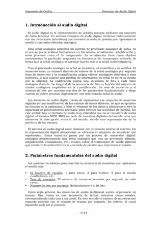Ingeniería de Ondas Formatos de Audio Digital 
1. Introducción al audio digital 
El audio digital es la representación de señales sonoras mediante un conjunto 
de datos binarios. Un sistema completo de audio digital comienza habitualmente 
con un transceptor (micrófono) que convierte la onda de presión que representa el 
sonido a una señal eléctrica analógica. 
Esta señal analógica atraviesa un sistema de procesado analógico de señal, en 
el que se puede realizar limitaciones en frecuencia, ecualización, amplificación y 
otros procesos como el de compansión. La ecualización tiene como objetivo 
contrarrestar la particular respuesta en frecuencia del transceptor utilizado de 
forma que la señal analógica se asemeje mucho más a la señal audio originaria. 
Tras el procesado analógico la señal se muestrea, se cuantifica y se codifica. El 
muestreo toma un número discreto de valores de la señal analógica por segundo 
(tasa de muestreo) y la cuantificación asigna valores analógicos discretos a esas 
muestras, lo que supone una pérdida de información (la señal ya no es la misma 
que la original). La codificación asigna una secuencia de bits a cada valor 
analógico discreto. La longitud de la secuencia de bits es función del número de 
niveles analógicos empleados en la cuantificación. La tasa de muestreo y el 
número de bits por muestra son dos de los parámetros fundamentales a elegir 
cuando se quiere procesar digitalmente una determinada señal de audio. 
Los formatos de audio digital tratan de representar ese conjunto de muestras 
digitales (o una modificación) de las mismas de forma eficiente, tal que se optimice 
en función de la aplicación, o bien el volumen de los datos a almacenar o bien la 
capacidad de procesamiento necesaria para obtener las muestras de partida. En 
este sentido hay un formato de audio muy extendido que no se considera de audio 
digital: el formato MIDI. MIDI no parte de muestras digitales del sonido, sino que 
almacena la descripción musical del sonido, siendo una representación de la 
partitura de los mismos. 
El sistema de audio digital suele terminar con el proceso inverso al descrito. De 
la representación digital almacenada se obtienen el conjunto de muestras que 
representan. Estas muestras pasan por un proceso de conversión digital-analógica 
proporcionando una señal analógica que tras un procesado (filtrado, 
amplificación, ecualización, etc.) inciden sobre el transceptor de salida (altavoz) 
que convierte la señal eléctrica a una onda de presión que representa el sonido. 
2. Parámetros fundamentales del audio digital 
Los parámetros básicos para describir la secuencia de muestras que representa 
el sonido son: 
ƒ El número de canales: 1 para mono, 2 para estéreo, 4 para el sonido 
— 4/43 — 
cuadrafónico, etc. 
ƒ Tasa de muestreo: El número de muestras tomadas por segundo en cada 
canal. 
ƒ Número de bits por muestra: Habitualmente 8 o 16 bits. 
Como regla general, las muestras de audio multicanal suelen organizarse en 
tramas. Una trama es una secuencia de tantas muestras como canales, 
correspondiendo cada una a un canal. En este sentido el número de muestras por 
segundo coincide con el número de tramas por segundo. En estéreo, el canal 
izquierdo suele ser el primero. 
 