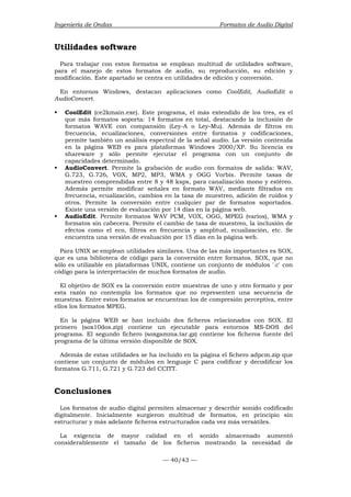 Ingeniería de Ondas Formatos de Audio Digital 
Utilidades software 
Para trabajar con estos formatos se emplean multitud de utilidades software, 
para el manejo de estos formatos de audio, su reproducción, su edición y 
modificación. Este apartado se centra en utilidades de edición y conversión. 
En entornos Windows, destacan aplicaciones como CoolEdit, AudioEdit o 
AudioConvert. 
ƒ CoolEdit (ce2kmain.exe). Este programa, el más extendido de los tres, es el 
que más formatos soporta: 14 formatos en total, destacando la inclusión de 
formatos WAVE con compansión (Ley-A o Ley-Mu). Además de filtros en 
frecuencia, ecualizaciones, conversiones entre formatos y codificaciones, 
permite también un análisis espectral de la señal audio. La versión contenida 
en la página WEB es para plataformas Windows 2000/XP. Su licencia es 
shareware y sólo permite ejecutar el programa con un conjunto de 
capacidades determinado. 
ƒ AudioConvert. Permite la grabación de audio con formatos de salida: WAV, 
G.723, G.726, VOX, MP2, MP3, WMA y OGG Vorbis. Permite tasas de 
muestreo comprendidas entre 8 y 48 ksps, para canalización mono y estéreo. 
Además permite modificar señales en formato WAV, mediante filtrados en 
frecuencia, ecualización, cambios en la tasa de muestreo, adición de ruidos y 
otros. Permite la conversión entre cualquier par de formatos soportados. 
Existe una versión de evaluación por 14 días en la página web. 
ƒ AudioEdit. Permite formatos WAV PCM, VOX, OGG, MPEG (varios), WMA y 
formatos sin cabecera. Permite el cambio de tasa de muestreo, la inclusión de 
efectos como el eco, filtros en frecuencia y amplitud, ecualización, etc. Se 
encuentra una versión de evaluación por 15 días en la página web. 
Para UNIX se emplean utilidades similares. Una de las más importantes es SOX, 
que es una biblioteca de código para la conversión entre formatos. SOX, que no 
sólo es utilizable en plataformas UNIX, contiene un conjunto de módulos '.c' con 
código para la interpretación de muchos formatos de audio. 
El objetivo de SOX es la conversión entre muestras de uno y otro formato y por 
esta razón no contempla los formatos que no representen una secuencia de 
muestras. Entre estos formatos se encuentran los de compresión perceptiva, entre 
ellos los formatos MPEG. 
En la página WEB se han incluido dos ficheros relacionados con SOX. El 
primero (sox10dos.zip) contiene un ejecutable para entornos MS-DOS del 
programa. El segundo fichero (soxgamma.tar.gz) contiene los ficheros fuente del 
programa de la última versión disponible de SOX. 
Además de estas utilidades se ha incluido en la página el fichero adpcm.zip que 
contiene un conjunto de módulos en lenguaje C para codificar y decodificar los 
formatos G.711, G.721 y G.723 del CCITT. 
Conclusiones 
Los formatos de audio digital permiten almacenar y describir sonido codificado 
digitalmente. Inicialmente surgieron multitud de formatos, en principio sin 
estructurar y más adelante ficheros estructurados cada vez más versátiles. 
La exigencia de mayor calidad en el sonido almacenado aumentó 
considerablemente el tamaño de los ficheros mostrando la necesidad de 
— 40/43 — 
 