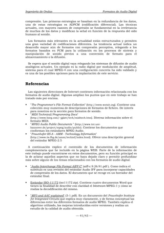 Ingeniería de Ondas Formatos de Audio Digital 
compresión. Las primeras estrategias se basaban en la redundancia de los datos, 
una de estas estrategias es ADPCM (codificación diferencial). Las técnicas 
actuales, con mayores razones de compresión se fundamental en la irrelevancia 
de muchos de los datos y modifican la señal en función de la respuesta del oído 
humano al sonido. 
Los formatos más relevantes en la actualidad están estructurados y permiten 
una gran variedad de codificaciones diferentes. La tendencia actual indica un 
desarrollo mayor aún de formatos con compresión perceptiva, relegando a los 
formatos basados en PCM para la utilización en los procesos de síntesis y 
manipulación de sonido previos a una conversión de formato para el 
almacenamiento o la difusión. 
Se espera que el sonido digital vaya relegando los sistemas de difusión de audio 
analógicos actuales. Un ejemplo es la radio digital por modulación de amplitud, 
sistema para el cual MPEG-4 con una configuración concreta ha sido validado y 
es una de las posibles opciones para la implantación de este servicio. 
Referencias 
Las siguientes direcciones de Internet contienen información relacionada con los 
formatos de audio digital. Algunas amplían los puntos que en este trabajo se han 
tratado más por encima. 
ƒ The Programmer's File Format Collection (http://www.wotsit.org). Contiene una 
colección muy numerosa de descripciones de formatos de fichero. De interés 
para nosotros es la sección para formatos de sonido. 
ƒ MIDI Technical/Programming Docs 
(http://www.borg.com/~jglatt/tech/miditech.htm). Diversa información sobre el 
formato MIDI. 
ƒ MPEG Audio Public Documents  (http://www.tnt.uni-hannover. 
de/project/mpeg/audio/public). Contiene los documentos que 
conforman los estándares MPEG Audio. 
ƒ Fraunhofer IIS-A - AMM - Technology Information 
(http://www.iis.fhg.de/amm/techinf/index.html). Ofrece una descripción general 
del estándar MPEG-2.5 
A continuación explico el contenido de los documentos de información 
complementaria que he incluido en la página WEB. Parte de la información de 
este trabajo puede encontrarse en estos documentos, pero su función principal es 
la de aclarar aquellos aspectos que no haya dejado claro y permitir profundizar 
más sobre alguno de los temas relacionados con los formatos de audio digital. 
ƒ Audio Interchange File Format AIFF-C (aiff-c.9.26.91.pdf ). Como indica el 
subtítulo es una revisión del estándar Audio IFF para incorporar capacidades 
de compresión de los datos. El documento que se recoge en un borrador del 
estándar final. 
ƒ Estándar ISO-11172 (iso11172.zip). Contiene cuatro documentos Word que 
tienen la finalidad de describir con claridad el bitstream MPEG-1 y cómo se 
realiza la decodificación del mismo. 
ƒ MP3 and AAC explained (3-1.pdf). Es un documento del Fraunhofer Institute 
for Integrated Circuits que explica muy claramente, y de forma conceptual las 
diferencias entre los diferentes formatos de audio MPEG. También explica el 
algoritmo utilizado, las mejoras introducidas entre versiones y realiza un 
estudio de la calidad de audio obtenida. 
— 41/43 — 
 