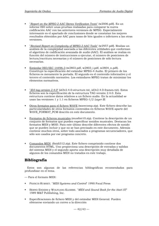 Ingeniería de Ondas Formatos de Audio Digital 
ƒ Report on the MPEG-2 AAC Stereo Verification Tests (w2006.pdf). Es un 
informe ISO sobre unas pruebas realizadas para comparar la nueva 
codificación AAC con las anteriores versiones de MPEG. Especialmente 
interesante es el apartado de conclusiones donde se constatan los mejores 
resultados obtenidos por AAC para tasas de bits iguales o inferiores a las otras 
versiones. 
ƒ Revised Report on Complexity of MPEG-2 AAC Tools (w2957.pdf). Realiza un 
análisis de la complejidad asociada a las diferentes utilidades que conforman 
el algoritmo de codificación avanzada de audio (AAC). El análisis se realiza en 
función del número de instrucciones a ejecutar, el número de posiciones de 
lectura/escritura necesarias y el número de posiciones de sólo lectura 
necesarias. 
ƒ Estándar ISO/IEC 14496-3 (w2803.pdf, w2803_i.pdf, w2804_n.pdf). 
Constituye la especificación del estándar MPEG-4 Audio. El primero de los 
ficheros es meramente la portada. El segundo es el contenido informativo y el 
tercero el contenido normativo. Los estándares MPEG tratan de minimizar los 
elementos normativos. 
ƒ ID3 tag version 2.4.0 (id3v2.4.0-structure.txt, id3v2.4.0-frames.txt). Estos 
ficheros son la especificación de la estructura TAG versión 2.4.0. Esta 
estructura contiene datos relativos a un fichero audio. En la actualidad se 
usan las versiones 1 y 1.1 en ficheros MPEG-1/2 Layer III. 
ƒ Otros formatos para el fichero WAVE (wavecomp.zip). Este fichero describe las 
particularidades de otros formatos contenidos en ficheros WAVE aparte del 
WAVE_FORMAT_PCM descrito en este documento. 
ƒ Formatos de ficheros musicales (musfmt10.zip). Contiene la descripción de un 
conjunto de formatos que pueden especificar sonidos musicales. Destacan los 
formatos MIDI y MOD. Para este último describe diferentes efectos de sonido 
que se pueden incluir y que no se han precisado en este documento. Además 
contiene muchos otros, sobre todo asociados a programas secuenciadores, que 
sólo son usados por ese programa concreto. 
ƒ Comandos MIDI. (fmidi312.zip). Este fichero comprimido contiene dos 
documentos HTML. Uno proporciona una descripción de entradas y salidas 
del sistema MIDI y el segundo aporta una descripción muy detallada de 
algunos de los comandos MIDI no tratados en este trabajo. 
Bibliografía 
Estos son algunas de las referencias bibliográficas recomendadas para 
profundizar en el tema. 
— Para el formato MIDI: 
ƒ FRANCIS RUMSEY. MIDI Systems and Control 1990 Focal Press 
ƒ BERND ENDERS y WOLFGANG KLEMME. MIDI and Sound Book for the Atari ST 
— 42/43 — 
1989 MT Publishing, Inc. 
ƒ Especificaciones de fichero MIDI y del estándar MIDI General. Pueden 
obtenerse enviando un correo a la dirección 
 
