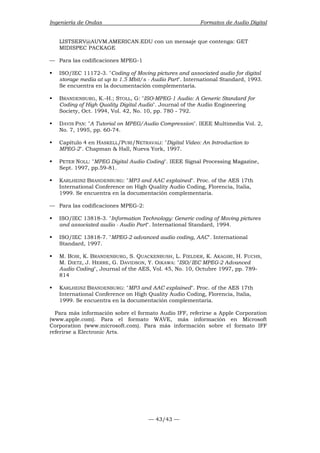 Ingeniería de Ondas Formatos de Audio Digital 
LISTSERV@AUVM.AMERICAN.EDU con un mensaje que contenga: GET 
MIDISPEC PACKAGE 
— 43/43 — 
— Para las codificaciones MPEG-1 
ƒ ISO/IEC 11172-3. Coding of Moving pictures and associated audio for digital 
storage media at up to 1.5 Mbit/s - Audio Part. International Standard, 1993. 
Se encuentra en la documentación complementaria. 
ƒ BRANDENBURG, K.-H.; STOLL, G: ISO-MPEG-1 Audio: A Generic Standard for 
Coding of High Quality Digital Audio. Journal of the Audio Engineering 
Society, Oct. 1994, Vol. 42, No. 10, pp. 780 - 792. 
ƒ DAVIS PAN: A Tutorial on MPEG/Audio Compression. IEEE Multimedia Vol. 2, 
No. 7, 1995, pp. 60-74. 
ƒ Capítulo 4 en HASKELL/PURI/NETRAVALI: Digital Video: An Introduction to 
MPEG-2. Chapman  Hall, Nueva York, 1997. 
ƒ PETER NOLL: MPEG Digital Audio Coding. IEEE Signal Processing Magazine, 
Sept. 1997, pp.59-81. 
ƒ KARLHEINZ BRANDENBURG: MP3 and AAC explained. Proc. of the AES 17th 
International Conference on High Quality Audio Coding, Florencia, Italia, 
1999. Se encuentra en la documentación complementaria. 
— Para las codificaciones MPEG-2: 
ƒ ISO/IEC 13818-3. Information Technology: Generic coding of Moving pictures 
and associated audio - Audio Part. International Standard, 1994. 
ƒ ISO/IEC 13818-7. MPEG-2 advanced audio coding, AAC. International 
Standard, 1997. 
ƒ M. BOSI, K. BRANDENBURG, S. QUACKENBUSH, L. FIELDER, K. AKAGIRI, H. FUCHS, 
M. DIETZ, J. HERRE, G. DAVIDSON, Y. OIKAWA: ISO/IEC MPEG-2 Advanced 
Audio Coding, Journal of the AES, Vol. 45, No. 10, Octubre 1997, pp. 789- 
814 
ƒ KARLHEINZ BRANDENBURG: MP3 and AAC explained. Proc. of the AES 17th 
International Conference on High Quality Audio Coding, Florencia, Italia, 
1999. Se encuentra en la documentación complementaria. 
Para más información sobre el formato Audio IFF, referirse a Apple Corporation 
(www.apple.com). Para el formato WAVE, más información en Microsoft 
Corporation (www.microsoft.com). Para más información sobre el formato IFF 
referirse a Electronic Arts. 
