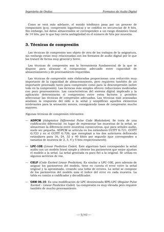 Ingeniería de Ondas Formatos de Audio Digital 
Como se verá más adelante, el sonido telefónico pasa por un proceso de 
compansión (p.ej. compresión logarítmica) y se codifica en secuencias de 8 bits. 
Sin embargo, los datos almacenados se corresponden a un rango dinámico lineal 
de 14 bits, por lo que hay cierta ambigüedad en el número de bits por muestra. 
3. Técnicas de compresión 
Las técnicas de compresión son objeto de otro de los trabajos de la asignatura, 
sin embargo están muy relacionadas con los formatos de audio digital por lo que 
las trataré de forma muy general y breve. 
Las técnicas de compresión son la herramienta fundamental de la que se 
dispone para alcanzar el compromiso adecuado entre capacidad de 
almacenamiento y de procesamiento requeridas. 
Las técnicas de compresión más elaboradas proporcionan una reducción muy 
importante de la capacidad de almacenamiento, pero requieren también de un 
importante procesado tanto para compresión como para la descompresión (sobre 
todo en la compresión). Las técnicas más simples ofrecen reducciones moderadas 
con poco procesamiento. Las características del sistema digital implicado y la 
aplicación determinarán el compromiso entre estos factores y permiten 
seleccionar las técnicas de compresión adecuadas. Las técnicas más avanzadas 
analizan la respuesta del oído a la señal y simplifican aquellos elementos 
irrelevantes para la sensación sonora, consiguiendo tasas de compresión mucho 
mayores. 
Algunas técnicas de compresión relevantes: 
— ADPCM (Adaptative Differential Pulse Code Modulation). Se trata de una 
codificación diferencial: en lugar de representar las muestras de la señal, se 
almacenan la diferencia entre muestras consecutivas, que para señales audio, 
suele ser pequeña. ADPCM se articula en los estándares CCITT G.721, CCITT 
G.723 y en el CCITT G.726, que reemplazó a los dos anteriores definiendo 
estándares para 16, 24, 32 y 40 kbits por segundo (que corresponden a 
tamaños de muestra de 2, 3, 4 y 5 bits respectivamente). 
— LPC-10E (Linear Predictive Coder). Este algoritmo hace corresponder la señal 
audio con un modelo lineal simple y obtiene los parámetros que mejor ajustan 
el modelo a la señal. La señal generada es poco fiel a la original. Se utiliza en 
algunos servicios de voz. 
— CELP (Code Excited Linear Prediction). Es similar a LPC-10E, pero además de 
asignar los parámetros del modelo, tiene en cuenta el error entre la señal 
original y la aproximada, creando una tabla de errores. La señal se compone 
de los parámetros del modelo más el índice del error en cada muestra. La 
tabla es común a codificador y decodificador. 
— GSM 06.10. Es una modificación de LPC denominada RPE-LPC (Regular Pulse 
Excited – Linear Predictive Coder). La compresión es muy elevada pero requiere 
también de mucho procesamiento. 
— 5/43 — 
 