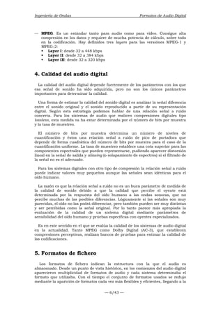 Ingeniería de Ondas Formatos de Audio Digital 
— MPEG. Es un estándar tanto para audio como para vídeo. Consigue alta 
compresión en los datos y requiere de mucha potencia de cálculo, sobre todo 
en la codificación. Hay definidos tres layers para las versiónes MPEG-1 y 
MPEG-2: 
ƒ Layer I: desde 32 a 448 kbps 
ƒ Layer II: desde 32 a 384 kbps 
ƒ Layer III: desde 32 a 320 kbps 
4. Calidad del audio digital 
La calidad del audio digital depende fuertemente de los parámetros con los que 
esa señal de sonido ha sido adquirida, pero no son los únicos parámetros 
importantes para determinar la calidad. 
Una forma de estimar la calidad del sonido digital es analizar la señal diferencia 
entre el sonido original y el sonido reproducido a partir de su representación 
digital. Según esta estrategia podemos hablar de una relación señal a ruido 
concreta. Para los sistemas de audio que realicen compresiones digitales tipo 
lossless, esta medida va ha estar determinada por el número de bits por muestra 
y la tasa de muestreo. 
El número de bits por muestra determina un número de niveles de 
cuantificación y éstos una relación señal a ruido de pico de portadora que 
depende de forma cuadrática del número de bits por muestra para el caso de la 
cuantificación uniforme. La tasa de muestreo establece una cota superior para las 
componentes espectrales que pueden representarse, pudiendo aparecer distorsión 
lineal en la señal de salida y aliasing (o solapamiento de espectros) si el filtrado de 
la señal no es el adecuado. 
Para los sistemas digitales con otro tipo de compresión la relación señal a ruido 
puede indicar valores muy pequeños aunque las señales sean idénticas para el 
oído humano. 
La razón es que la relación señal a ruido no es un buen parámetro de medida de 
la calidad de sonido debido a que la calidad que percibe el oyente está 
determinada por la respuesta del oído humano a las ondas sonoras, que no 
percibe muchas de las posibles diferencias. Lógicamente si las señales son muy 
parecidas, el oído no las podrá diferenciar, pero también pueden ser muy distintas 
y ser percibidas como la señal original. Por lo tanto parece más apropiada la 
evaluación de la calidad de un sistema digital mediante parámetros de 
sensibilidad del oído humano y pruebas específicas con oyentes especializados. 
Es en este sentido en el que se evalúa la calidad de los sistemas de audio digital 
en la actualidad. Tanto MPEG como Dolby Digital (AC-3), que establecen 
compresiones perceptivas, realizan bancos de pruebas para estimar la calidad de 
las codificaciones. 
5. Formatos de fichero 
Los formatos de fichero indican la estructura con la que el audio es 
almacenado. Desde un punto de vista histórico, en los comienzos del audio digital 
aparecieron multiplicidad de formatos de audio y cada sistema determinaba el 
formato que utilizaba. Con el tiempo el conjunto de formatos usados se redujo 
mediante la aparición de formatos cada vez más flexibles y eficientes, llegando a la 
— 6/43 — 
 