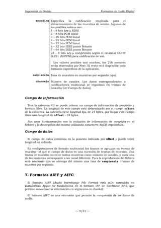 Ingeniería de Ondas Formatos de Audio Digital 
encoding Especifica la codificación empleada para el 
almacenamiento de las muestras de sonido. Algunos de 
los posibles valores son: 
1 – 8 bits Ley-μ RDSI 
2 – 8 bits PCM lineal 
3 – 16 bits PCM lineal 
4 – 24 bits PCM lineal 
5 – 32 bits PCM lineal 
6 – 32 bits IEEE punto flotante 
7 – 64 bits IEEE punto flotante 
23 – 8 bits Ley-μ comprimido según el estándar CCITT 
G.721 (ADPCM) para codificación de voz. 
Los valores posibles son muchos, los 256 menores 
están reservados por Next. El resto está disponible para 
formatos específicos de la aplicación. 
samplerate Tasa de muestreo en muestras por segundo (sps). 
channels Número de canales. Los datos correspondientes a 
codificaciones multicanal se organizan en tramas de 
muestra [ver Campo de datos]. 
Campo de información 
Tras la cabecera AU se puede colocar un campo de información de propósito y 
formato libre. La longitud de este campo está determinado por el campo offset 
de la cabecera. La cabecera tiene longitud fija, de 24 bytes, por lo que este campo 
tiene una longitud de offset – 24 bytes. 
Sus usos fundamentales son la inclusión de información de copyright en el 
fichero y la descripción del mismo utilizando caracteres ASCII imprimibles. 
Campo de datos 
El campo de datos comienza en la posición indicada por offset y puede tener 
longitud no definida. 
En configuraciones de formato multicanal las tramas se agrupan en tramas de 
muestra, tal que el campo de datos es una sucesión de tramas de muestra. Una 
trama de muestra contiene tantas muestras como número de canales, y cada una 
de las muestras corresponde a un canal diferente. Para la reproducción del fichero 
será necesario que se obtenga del mismo una tasa de samplerate tramas de 
muestra por segundo. 
7. Formatos AIFF y AIFC 
El formato AIFF (Audio Interchange File Format) está muy extendido en 
plataformas Apple. Se fundamenta en el formato IFF de Electronic Arts, que 
permite almacenar la información en segmentos (o chunks). 
El formato AIFC es una extensión que permite la compresión de los datos de 
audio. 
— 9/43 — 
 
