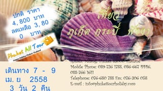 46/103, Moo6 Prachasamukkhee Rd, Tambol 
Rasada, Muang, Phuket 83000 Thailand 
Mobile Phone: 089-726 1788, 086-667 4446, 
088-766 1611 
Telephone: 076-680 788 Fax: 076-306 058 
E-mail : info@phukettourholiday.com 
ปกติ ราคา 
4 , 8 0 0 บาท 
ลดเหลือ 3 , 8 0 
0 บาท 
เดินทาง 7 - 9 
เม. ย 2558 
3 วัน 2 คืน 
 