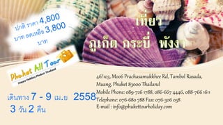 46/103, Moo6 Prachasamukkhee Rd, Tambol Rasada, 
Muang, Phuket 83000 Thailand 
Mobile Phone: 089-726 1788, 086-667 4446, 088-766 1611 
Telephone: 076-680 788 Fax: 076-306 058 
E-mail : info@phukettourholiday.com 
เดินทาง 7 - 9 เม.ย 2558 
3 วัน 2 คืน 
 