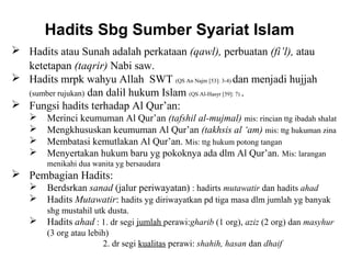 Hadits Sbg Sumber Syariat Islam 
 Hadits atau Sunah adalah perkataan (qawl), perbuatan (fi’l), atau 
ketetapan (taqrir) Nabi saw. 
 Hadits mrpk wahyu Allah SWT (QS An Najm [53]: 3-4) dan menjadi hujjah 
(sumber rujukan) dan dalil hukum Islam (QS Al-Hasyr [59]: 7) . 
 Fungsi hadits terhadap Al Qur’an: 
 Merinci keumuman Al Qur’an (tafshil al-mujmal) mis: rincian ttg ibadah shalat 
 Mengkhususkan keumuman Al Qur’an (takhsis al ‘am) mis: ttg hukuman zina 
 Membatasi kemutlakan Al Qur’an. Mis: ttg hukum potong tangan 
 Menyertakan hukum baru yg pokoknya ada dlm Al Qur’an. Mis: larangan 
menikahi dua wanita yg bersaudara 
 Pembagian Hadits: 
 Berdsrkan sanad (jalur periwayatan) : hadirts mutawatir dan hadits ahad 
 Hadits Mutawatir: hadits yg diriwayatkan pd tiga masa dlm jumlah yg banyak 
shg mustahil utk dusta. 
 Hadits ahad : 1. dr segi jumlah perawi:gharib (1 org), aziz (2 org) dan masyhur 
(3 org atau lebih) 
2. dr segi kualitas perawi: shahih, hasan dan dhaif 
