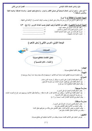 ‫الدراس‬ ‫الفصل‬ ً‫االبتدائ‬ ‫الثالث‬ ‫الصف‬ ‫إرشادي‬ ‫دلٌل‬ً‫الثان‬ ً
(11)
"‫النقٌة‬ ‫،والمٌاه‬ ‫الصافٌة‬ ‫والسماء‬ ، ‫الجمٌل‬ ‫بالجو‬ ‫وأستمتع‬ ، ‫وأسوان‬ ‫األقصر‬ ًّ‫مدٌنت‬ ً‫ف‬ ‫السٌاحٌة‬ ‫المعالم‬ ‫أزور‬ ‫أن‬ ‫وأحب‬ ، ‫مصر‬ ‫أحب‬
". ‫الساطعة‬ ‫،والشمس‬
:) ‫الطالقة‬ ( ‫الخامسة‬ ‫المهمة‬(1) ‫ق‬
-‫الوقت‬ ‫ٌحتسب‬ ‫ان‬ ‫المعلم‬ ‫وعلى‬ ‫ودقة‬ ‫بسرعة‬ ‫الدرس‬ ‫من‬ ‫األولى‬ ‫الفقرة‬ ‫قراءة‬( ‫المناسب‬61‫الدقٌقة‬ ً‫ف‬ ‫كلمة‬ ).
‫المهمة‬)‫(التعبٌر‬ ‫السادسة‬: ‫الدرس‬ ‫أحداث‬ ‫حسب‬ ‫الجمل‬ ‫ترتٌب‬ ‫التالمٌذ‬ ‫من‬ ‫اطلب‬ :)4)‫ق‬3/4
-.‫سٌوة‬ ‫متحف‬ ‫إلى‬ ‫السٌاح‬ ‫الفراشات‬ ‫رافقت‬1-........................................
-‫ب‬ ‫المطرزة‬ ‫المفروشات‬ ‫السٌاح‬ ‫اشترى‬.‫الذهب‬2-........................................
-.‫العذبة‬ ‫المعدنٌة‬ ‫المٌاه‬ ‫عٌون‬ ‫من‬ ‫الفراشات‬ ‫شربت‬3-.......................................
-. ‫بالبهجة‬ ‫الفراشات‬ ‫شعرت‬4-.......................................
************************************************************
‫الدرس‬ :‫األولى‬ ‫الوحدة‬ً‫الثان‬(‫الذهب‬ ‫أرض‬)
:‫الهدف‬
-. ‫صوتٌة‬ ‫لمقاطع‬ ‫الكلمة‬ ‫ٌحلل‬ ‫أن‬
:‫التهٌئة‬
-‫التالمٌذ‬ ‫أمام‬ ‫مادٌة‬ ً‫ء‬‫أشٌا‬ ‫لتقطٌع‬ ‫نموذجا‬ ‫/ة‬ ‫المعلم‬ ‫ٌقدم‬) ‫جنٌه‬ ‫ربع‬ ‫أربعة‬ ‫عدد‬ ‫ومعه‬ ‫جنٌه‬ ‫مثال‬ ( ‫جمعها‬ ‫ثم‬
:‫النموذج‬
-.‫مشدد‬ ‫النون‬ ‫حرف‬ ‫أن‬ ‫،وٌذكر‬ ‫السبورة‬ ‫على‬ ) ‫النٌل‬ ( ‫كلمة‬ ‫المعلم‬ ‫ٌكتب‬
-. ‫الصحٌح‬ ‫مخرجه‬ ‫من‬ ‫المشدد‬ ‫الحرف‬ ‫إظهار‬ ‫مع‬ ٍ‫بتأن‬ ‫الكلمة‬ ‫المعلم‬ ‫ٌقرأ‬
-) ُ‫ل‬‫/ـ‬ ‫ٌـ‬ِ‫ن‬‫ـ‬ / ْ‫ـ‬‫الن‬ ( ‫لمقاطع‬ ‫الكلمة‬ ‫المعلم‬ ‫ٌحلل‬
‫ممارس‬:‫موجهة‬ ‫ة‬
-.‫السبورة‬ ‫على‬ )‫الصفراء‬ ( ‫كلمة‬ ‫المعلم‬ ‫ٌكتب‬
-‫المشدد‬ ‫الحرف‬ ‫إخراج‬ ‫نحو‬ ‫وٌوجههم‬ ‫التالمٌذ‬ ‫نطق‬ ‫وٌالحظ‬ ، ‫خلفه‬ ‫القراءة‬ ‫تكرار‬ ‫التالمٌذ‬ ‫من‬ ‫وٌطلب‬ ، ‫التالمٌذ‬ ‫مع‬ ‫الكلمة‬ ‫المعلم‬ ‫ٌقرأ‬
.‫الشمسٌة‬ ‫الالم‬ ‫نطق‬ ‫وعدم‬ ‫الصحٌح‬ ‫مخرجه‬ ‫من‬
-‫الكلمة‬ ‫التالمٌذ‬ ‫مع‬ ‫المعلم‬ ‫ٌحلل‬)‫ء‬ / ‫ـرا‬ / ‫ـصفـ‬ / ‫الصـ‬ (
:‫مستقلة‬ ‫ممارسة‬
-‫جرات‬ ( ً‫كلمت‬ ‫المعلم‬ ‫ٌكتب‬-. ‫السبورة‬ ‫على‬ )‫النوبة‬
-‫بمفردهم‬ ‫الكلمتٌن‬ ‫نطق‬ ‫التالمٌذ‬ ‫من‬ ‫المعلم‬ ‫ٌطلب‬
-‫الشدة‬ ‫نطق‬ ‫معرفتهم‬ ‫من‬ ‫ٌتأكد‬ ‫حتى‬ ‫الكلمتٌن‬ ‫نطق‬ ‫تكرار‬ ‫التالمٌذ‬ ‫بعض‬ ‫من‬ ‫المعلم‬ ‫ٌطلب‬
-‫ب‬ ‫الكلمات‬ ‫تحلٌل‬ ‫التالمٌذ‬ ‫من‬ ‫ٌطلب‬‫مفردهم‬
:‫التطبٌق‬
-‫مقاطع‬ ً‫إل‬ ‫تحلٌلها‬ ‫التالمٌذ‬ ‫من‬ ‫وٌطلب‬ ‫جدٌدة‬ ‫كلمات‬ ‫التالمٌذ‬ ‫على‬ ‫المعلم‬ ‫ٌعرض‬.‫صوتٌة‬
‫الصوتيات‬
‫صوتٌة‬ ‫لمقاطع‬ ‫الكلمات‬ ‫تحلٌل‬
‫الشدة‬ (–) ‫الشمسٌة‬ ‫الالم‬
 