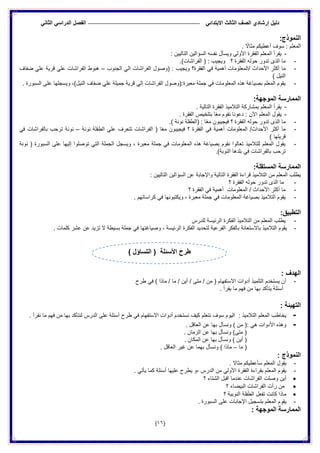 ‫الدراس‬ ‫الفصل‬ ً‫االبتدائ‬ ‫الثالث‬ ‫الصف‬ ‫إرشادي‬ ‫دلٌل‬ً‫الثان‬ ً
(16)
:‫النموذج‬
. ً‫مثاال‬ ‫أعطٌكم‬ ‫سوف‬ : ‫المعلم‬
-: ‫التالٌٌن‬ ‫السؤالٌن‬ ‫نفسه‬ ‫وٌسأل‬ ‫األولى‬ ‫الفقرة‬ ‫المعلم‬ ‫ٌقرأ‬
-.)‫الفراشات‬ ( : ‫وٌجٌب‬ ‫؟‬ ‫الفقرة‬ ‫حوله‬ ‫تدور‬ ‫الذى‬ ‫ما‬
-ً‫ف‬ ‫أهمٌة‬ ‫/المعلومات‬ ‫األحداث‬ ‫أكثر‬ ‫ما‬‫الجنوب‬ ً‫ال‬ ‫الفراشات‬ ‫(وصول‬ : ‫وٌجٌب‬ ‫الفقرة؟‬–‫ضفاف‬ ً‫عل‬ ‫قرٌة‬ ً‫عل‬ ‫الفراشات‬ ‫هبوط‬
) ‫النٌل‬
-. ‫السبورة‬ ‫على‬ ‫وٌسجلها‬ ،)‫النٌل‬ ‫ضفاف‬ ً‫عل‬ ‫جمٌلة‬ ‫قرٌة‬ ً‫إل‬ ‫الفراشات‬ ‫معبرة:(وصول‬ ‫جملة‬ ً‫ف‬ ‫المعلومات‬ ‫هذه‬ ‫بصٌاغة‬ ‫المعلم‬ ‫ٌقوم‬
:‫الموجهة‬ ‫الممارسة‬
-‫الف‬ ‫التالمٌذ‬ ‫بمشاركة‬ ‫المعلم‬ ‫ٌقرأ‬. ‫التالٌة‬ ‫قرة‬
-. ‫الفقرة‬ ‫بتلخٌص‬ ‫ا‬ً‫ع‬‫م‬ ‫نقوم‬ ‫دعونا‬ : ‫اآلن‬ ‫المعلم‬ ‫ٌقول‬
-.) ‫نونة‬ ‫(الطفلة‬ : ‫ا‬ً‫ع‬‫م‬ ‫فٌجٌبون‬ ‫؟‬ ‫الفقرة‬ ‫حوله‬ ‫تدور‬ ‫الذى‬ ‫ما‬
-‫نونة‬ ‫الطفلة‬ ً‫عل‬ ‫تتعرف‬ ‫الفراشات‬ ( ‫ا‬ً‫ع‬‫م‬ ‫فٌجٌبون‬ ‫؟‬ ‫الفقرة‬ ً‫ف‬ ‫أهمٌة‬ ‫المعلومات‬ /‫األحداث‬ ‫أكثر‬ ‫ما‬–ً‫ف‬ ‫بالفراشات‬ ‫ترحب‬ ‫نونة‬
) ‫قرٌتها‬
-‫نونة‬ ( ‫السبورة‬ ‫على‬ ‫إلٌها‬ ‫توصلوا‬ ً‫الت‬ ‫الجملة‬ ‫وٌسجل‬ ، ‫معبرة‬ ‫جملة‬ ً‫ف‬ ‫المعلومات‬ ‫هذه‬ ‫بصٌاغة‬ ‫نقوم‬ ‫تعالوا‬ ‫للتالمٌذ‬ ‫المعلم‬ ‫ٌقول‬
.)‫النوبة‬ ‫بلدها‬ ً‫ف‬ ‫بالفراشات‬ ‫ترحب‬
:‫المستقلة‬ ‫الممارسة‬
: ‫التالٌٌن‬ ‫السؤالٌن‬ ‫عن‬ ‫واإلجابة‬ ‫التالٌة‬ ‫الفقرة‬ ‫قراءة‬ ‫التالمٌذ‬ ‫من‬ ‫المعلم‬ ‫ٌطلب‬
-‫ما‬‫؟‬ ‫الفقرة‬ ‫حوله‬ ‫تدور‬ ‫الذى‬
-‫؟‬ ‫الفقرة‬ ً‫ف‬ ‫أهمٌة‬ ‫المعلومات‬ / ‫األحداث‬ ‫أكثر‬ ‫ما‬
-. ‫كراساتهم‬ ً‫ف‬ ‫وٌكتبونها‬ ، ‫معبرة‬ ‫جملة‬ ً‫ف‬ ‫المعلومات‬ ‫بصٌاغة‬ ‫التالمٌذ‬ ‫ٌقوم‬
:‫التطبٌق‬
-‫للدرس‬ ‫الرئٌسة‬ ‫الفكرة‬ ‫التالمٌذ‬ ‫من‬ ‫المعلم‬ ‫ٌطلب‬
-‫لتحد‬ ‫الفرعٌة‬ ‫بالفكر‬ ‫باالستعانة‬ ‫التالمٌذ‬ ‫ٌقوم‬. ‫كلمات‬ ‫عشر‬ ‫عن‬ ‫تزٌد‬ ‫ال‬ ‫بسٌطة‬ ‫جملة‬ ً‫ف‬ ‫وصٌاغتها‬ ، ‫الرئٌسة‬ ‫الفكرة‬ ‫ٌد‬
: ‫الهدف‬
-‫طرح‬ ً‫ف‬ ) ‫ماذا‬ / ‫ما‬ / ‫أٌن‬ / ‫متى‬ / ‫من‬ ( ‫االستفهام‬ ‫أدوات‬ ‫التلمٌذ‬ ‫ٌستخدم‬ ‫أن‬
. ‫ٌقرأ‬ ‫ما‬ ‫فهم‬ ‫من‬ ‫بها‬ ‫ٌتأكد‬ ‫أسئلة‬
: ‫التهٌئة‬
-‫نستخد‬ ‫كٌف‬ ‫نتعلم‬ ‫سوف‬ ‫الٌوم‬ : ‫التالمٌذ‬ ‫المعلم‬ ‫ٌخاطب‬. ‫نقرأ‬ ‫ما‬ ‫فهم‬ ‫من‬ ‫بها‬ ‫لنتأكد‬ ‫الدرس‬ ‫على‬ ‫أسئلة‬ ‫طرح‬ ً‫ف‬ ‫االستفهام‬ ‫أدوات‬ ‫م‬
-. ‫العاقل‬ ‫عن‬ ‫بها‬ ‫ونسأل‬ ) ‫من‬ (: ً‫ه‬ ‫األدوات‬ ‫وهذه‬
. ‫الزمان‬ ‫عن‬ ‫بها‬ ‫ونسأل‬ )‫متى‬ (
. ‫المكان‬ ‫عن‬ ‫بها‬ ‫ونسأل‬ ) ‫أٌن‬ (
‫ما‬ (–‫و‬ ) ‫ماذا‬. ‫العاقل‬ ‫غٌر‬ ‫عن‬ ‫بهما‬ ‫نسأل‬
: ‫النموذج‬
-. ‫مثاال‬ ‫سأعطٌكم‬ ‫المعلم‬ ‫ٌقول‬
-. ً‫ٌأت‬ ‫كما‬ ‫أسئلة‬ ‫علٌها‬ ‫ٌطرح‬ ‫،و‬ ‫الدرس‬ ‫من‬ ً‫األول‬ ‫الفقرة‬ ‫بقراءة‬ ‫المعلم‬ ‫ٌقوم‬
‫؟‬ ‫الشتاء‬ ‫اقبل‬ ‫عندما‬ ‫الفراشات‬ ‫وصلت‬ ‫أٌن‬
‫؟‬ ‫البٌضاء‬ ‫الفراشات‬ ‫رأت‬ ‫من‬
‫؟‬ ‫النوبٌة‬ ‫الطفلة‬ ‫تفعل‬ ‫كانت‬ ‫ماذا‬
-‫ا‬ ‫بتسجٌل‬ ‫المعلم‬ ‫ٌقوم‬. ‫السبورة‬ ‫على‬ ‫إلجابات‬
: ‫الموجهة‬ ‫الممارسة‬
) ‫التساؤل‬ ( ‫األسئلة‬ ‫طرح‬
 