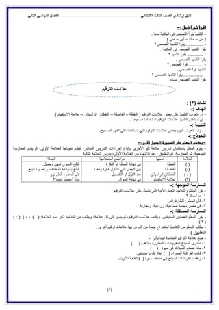 ‫الدراس‬ ‫الفصل‬ ً‫االبتدائ‬ ‫الثالث‬ ‫الصف‬ ‫إرشادي‬ ‫دلٌل‬ً‫الثان‬ ً
(8)
: ‫أكمل‬ ‫ثم‬ ‫اقرأ‬-
-.‫مساء‬ ‫المكتبة‬ ً‫ف‬ ‫القصص‬ ‫ٌقرأ‬ ‫التلمٌذ‬
‫من‬ (–‫ماذا‬–‫أٌن‬–) ‫متى‬
-‫؟‬ ‫القصص‬ ‫التلمٌذ‬ ‫ٌقرأ‬ ..............
. ‫المكتبة‬ ً‫ف‬ ‫القصص‬ ‫التلمٌذ‬ ‫ٌقرأ‬
-‫؟‬ ‫التلمٌذ‬ ‫ٌقرأ‬ .............
. ‫القصص‬ ‫التلمٌذ‬ ‫ٌقرأ‬
-‫؟‬ ‫القصص‬ ‫قرأ‬ ............
. ‫القصص‬ ‫قرأ‬ ‫التلمٌذ‬
-‫ٌقر‬ ................‫؟‬ ‫القصص‬ ‫التلمٌذ‬ ‫أ‬
. ‫مساء‬ ‫القصص‬ ‫التلمٌذ‬ ‫ٌقرأ‬
( ‫نشاط‬2: )
: ‫الهدف‬-
-‫النقطة‬ ( ‫الترقٌم‬ ‫عالمات‬ ‫بعض‬ ‫على‬ ‫التلمٌذ‬ ‫ٌتعرف‬ ‫أن‬–‫الفاصلة‬–‫الرأسٌتان‬ ‫النقطتان‬–.) ‫االستفهام‬ ‫عالمة‬
-. ‫صحٌحا‬ ‫استخداما‬ ‫الترقٌم‬ ‫عالمات‬ ‫التلمٌذ‬ ‫ٌستخدم‬ ‫أن‬
: ‫التهٌئة‬-
-‫بع‬ ‫الٌوم‬ ‫نتعرف‬ ‫سوف‬.‫الصحٌح‬ ‫الفهم‬ ‫على‬ ‫تساعدنا‬ ً‫الت‬ ‫الترقٌم‬ ‫عالمات‬ ‫ض‬
: ‫النموذج‬-
-‫الجدول‬ ‫السبورة‬ ‫على‬ ‫المعلم‬ ‫يكتب‬‫اآلتي‬:-
-‫الممارسة‬ ‫ٌقدم‬ ‫ثم‬ ،‫األولى‬ ‫للعالمة‬ ‫نموذجا‬ ‫فٌقدم‬ ،‫المباشر‬ ‫التدرٌس‬ ‫إجراءات‬ ‫بإتباع‬ ‫األخرى‬ ‫تلو‬ ‫عالمة‬ ‫تدرٌس‬ ‫باستكمال‬ ‫المعلم‬ ‫ٌقوم‬
ٌ‫التطب‬ ‫ثم‬ ،‫الممارسة‬ ‫ثم‬ ،‫الموجهة‬. ‫التالٌة‬ ‫العالمة‬ ‫ٌدرس‬ ،‫األولى‬ ‫العالمة‬ ‫من‬ ‫االنتهاء‬ ‫بعد‬ . ‫ق‬
‫العالمة‬‫اسمها‬‫استخدامها‬ ‫مواضع‬‫الجملة‬
).(
)،(
) : (
)‫(؟‬
‫النقطة‬
‫الفاصلة‬
‫الرأسٌتان‬ ‫النقطتان‬
‫االستفهام‬ ‫عالمة‬
‫الفكرة‬ ‫أو‬ ‫الجملة‬ ‫نهاٌة‬ ً‫ف‬
‫واحدة‬ ‫فكرة‬ ‫تتناول‬ ً‫الت‬ ‫الجمل‬ ‫بٌن‬
‫التفصٌل‬ ‫أو‬ ‫القول‬ ‫بعد‬
‫ا‬ ‫نهاٌة‬ ً‫ف‬‫لسؤال‬
.‫وجمٌل‬ ً‫شه‬ ‫السٌوي‬ ‫البلح‬
‫البلح‬ ‫وعصٌدة‬ ،‫المختلفة‬ ‫بأنواعه‬ ‫البلح‬
‫نور‬ ‫العلم‬ : ‫المعلم‬ ‫قال‬
‫؟‬ ‫أٌضا‬ ‫أعجبك‬ ‫ماذا‬
: ‫الموجهة‬ ‫الممارسة‬-
-:‫الترقٌم‬ ‫عالمات‬ ‫على‬ ‫تشمل‬ ً‫الت‬ ‫اآلتٌة‬ ‫الجمل‬ ‫والتالمٌذ‬ ‫المعلم‬ ‫ٌقرأ‬
1-‫؟‬ ‫اسمك‬ ‫ما‬
2-.‫فوائد‬ ‫للبلح‬ : ‫المعلم‬ ‫قال‬
3-‫نهضة‬ ‫مصر‬ ً‫ف‬.‫وتجارٌة‬ ،‫زراعٌة‬ ،‫صناعٌة‬
: ‫المستقلة‬ ‫الممارسة‬-
-) ، ( ) . ( :‫العالمة‬ ‫اسم‬ ‫ذكر‬ ‫التالمٌذ‬ ‫من‬ ‫وٌطلب‬ ،‫عالمة‬ ‫كل‬ ‫إلى‬ ‫ٌشٌر‬ ‫ثم‬ ،‫الترقٌم‬ ‫عالمات‬ ‫وٌكتب‬ ،‫السابقتٌن‬ ‫الجملتٌن‬ ‫المعلم‬ ‫ٌقرأ‬) : (
) ‫؟‬ (
-‫أخرى‬ ‫ترقٌم‬ ‫عالمات‬ ‫بها‬ ‫الدرس‬ ‫من‬ ‫جملة‬ ‫استخراج‬ ‫التالمٌذ‬ ‫من‬ ‫المعلم‬ ‫ٌطلب‬.
: ‫التطبٌق‬-
-: ً‫ٌأت‬ ‫فٌما‬ ‫المناسبة‬ ‫الترقٌم‬ ‫عالمة‬ ‫ضع‬-
1-) ( ‫بالذهب‬ ‫المطرزة‬ ‫المفروشات‬ ‫السٌاح‬ ‫اشترى‬
2-) ( ‫سٌوة‬ ً‫ف‬ ‫السٌدات‬ ‫تصنع‬ ‫ماذا‬
3-.ً‫صدٌق‬ ‫ٌا‬ ‫بك‬ ‫أهال‬ ) ( ‫الحمراء‬ ‫الفراشة‬ ‫قالت‬
4-.‫األثرٌة‬ ‫القلعة‬ ) ( ‫سٌوة‬ ‫متحف‬ ً‫إل‬ ‫السٌاح‬ ‫الفراشات‬ ‫رافقت‬
‫الترقٌم‬ ‫عالمات‬
 
