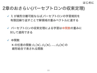 11
2章のおさらい(パーセプトロンの収束定理)
  が線形分離可能ならば,パーセプトロンの学習規則を
有限回繰り返すことで解領域の重みベクトルに達する
パーセプトロンの収束定理による学習はΦ関数の重みに
対して適用できる
Φ関数
x 1(x), 2(x), ..., d(x)の任意の関数 の
線形結合で表される関数
はじめに
 