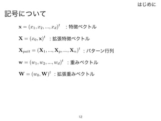 12
記号について
w = (w1, w2, ..., wd)t
x = (x1, x2, ..., xd)t
X = (x0, x)t
W = (w0, W)t
Xpatt = (X1, ..., Xp, ..., Xn)t
: 特徴ベクトル
: 拡張特徴ベクトル
: 重みベクトル
: 拡張重みベクトル
: パターン行列
はじめに
 