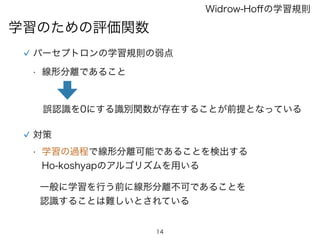 14
学習のための評価関数
Widrow-Hoﬀの学習規則
対策
パーセプトロンの学習規則の弱点
• 線形分離であること
誤認識を0にする識別関数が存在することが前提となっている
• 学習の過程で線形分離可能であることを検出する
Ho-koshyapのアルゴリズムを用いる
一般に学習を行う前に線形分離不可であることを
認識することは難しいとされている
 