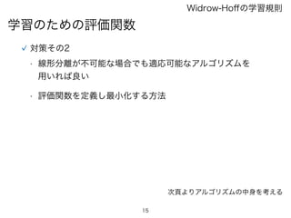 15
学習のための評価関数
Widrow-Hoﬀの学習規則
対策その2
• 線形分離が不可能な場合でも適応可能なアルゴリズムを
用いれば良い
• 評価関数を定義し最小化する方法
次頁よりアルゴリズムの中身を考える
 