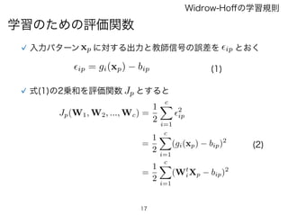 17
学習のための評価関数
Widrow-Hoﬀの学習規則
入力パターンxp に対する出力と教師信号の誤差を とおく✏ip
✏ip = gi(xp) bip
式(1)の2乗和を評価関数 Jp とすると
Jp(W1, W2, ..., Wc) =
1
2
cX
i=1
✏2
ip
=
1
2
cX
i=1
(gi(xp) bip)2
=
1
2
cX
i=1
(Wt
iXp bip)2
(2)
(1)
 