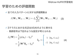 18
学習のための評価関数
Widrow-Hoﬀの学習規則
全ての入力パターンに対する評価関数は
J(W1, W2, ..., Wc) = Jp
nX
p=1
(W1, W2, ..., Wc)
Jp(W) =
1
2
(g(xp) bp)2
=
1
2
(Wt
Xp bp)2
(3)
bp =
(xp 2 !1)
(xp 2 !2)
1
-1
2クラスにおける式(2)は式(4)のように表せる
(4)
• 教師信号は下記のような設定が考えられる
 