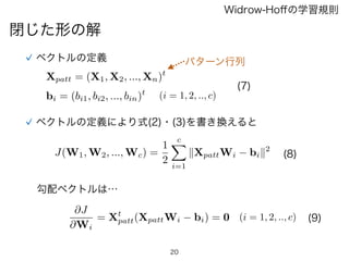 20
閉じた形の解
Widrow-Hoﬀの学習規則
ベクトルの定義
Xpatt = (X1, X2, ..., Xn)t
(i = 1, 2, .., c)bi = (bi1, bi2, ..., bin)t
(7)
ベクトルの定義により式(2)・(3)を書き換えると
J(W1, W2, ..., Wc) =
1
2
cX
i=1
kXpattWi bik2
勾配ベクトルは…
@J
@Wi
= Xt
patt(XpattWi bi) = 0 (i = 1, 2, .., c)
(8)
(9)
パターン行列
 