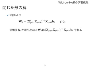 21
閉じた形の解
Widrow-Hoﬀの学習規則
式(9)より
Wi = (Xt
pattXpatt) 1
Xpattbi (10)
評価関数Jが最小となるWiは(Xt
pattXpatt) 1
Xpattbi である
 