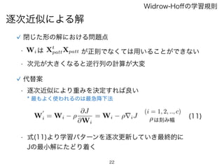 22
逐次近似による解
Widrow-Hoﬀの学習規則
閉じた形の解における問題点
•  Wi は Xt
pattXpatt が正則でなくては用いることができない
• 次元が大きくなると逆行列の計算が大変
代替案
• 逐次近似により重みを決定すれば良い
* 最もよく使われるのは最急降下法
W
0
i = Wi ⇢
@J
@Wi
= Wi ⇢riJ
(i = 1, 2, .., c)
(11)
• 式(11)より学習パターンを逐次更新していき最終的に
Jの最小解にたどり着く
⇢は刻み幅
 