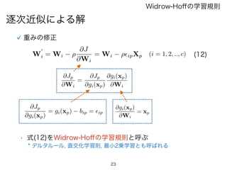 23
逐次近似による解
Widrow-Hoﬀの学習規則
重みの修正
@Jp
@Wi
=
@Jp
@gi(xp)
@gi(xp)
@Wi
@Jp
@gi(xp)
= gi(xp) bip = ✏ip
@gi(xp)
@Wi
= xp
W
0
i = Wi ⇢
@J
@Wi
= Wi ⇢✏ipXp (i = 1, 2, .., c) (12)
• 式(12)をWidrow-Hoﬀの学習規則と呼ぶ
* デルタルール, 直交化学習則, 最小2乗学習とも呼ばれる
 