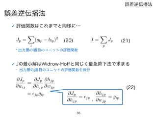 36
誤差逆伝播法
誤差逆伝播法
評価関数はこれまでと同様に…
J =
X
p
Jp
Jの最小解はWidrow-Hoﬀと同じく最急降下法で求まる
* 出力層のl番目のユニットの評価関数
Jp =
X
l
(glp blp)2
(21)(20)
* 出力層のj番目のユニットの評価関数を微分
@Jp
@wij
=
@Jp
@hjp
@hjp
@wjp
@Jp
@hjp
= ✏jp
@hjp
@wjp
= gip
,
= ✏jpgip
(22)
 