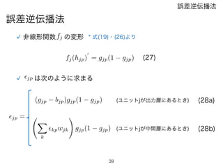 39
誤差逆伝播法
誤差逆伝播法
非線形関数fj の変形 * 式(19)・(26)より
fj(hjp)
0
= gjp(1 gjp) (27)
✏jp は次のように求まる
X
k
✏kpwjk
!
gjp(1 gjp)
(gjp bjp)gjp(1 gjp)
✏jp =
(ユニットjが出力層にあるとき)
(ユニットjが中間層にあるとき)
(28a)
(28b)
 