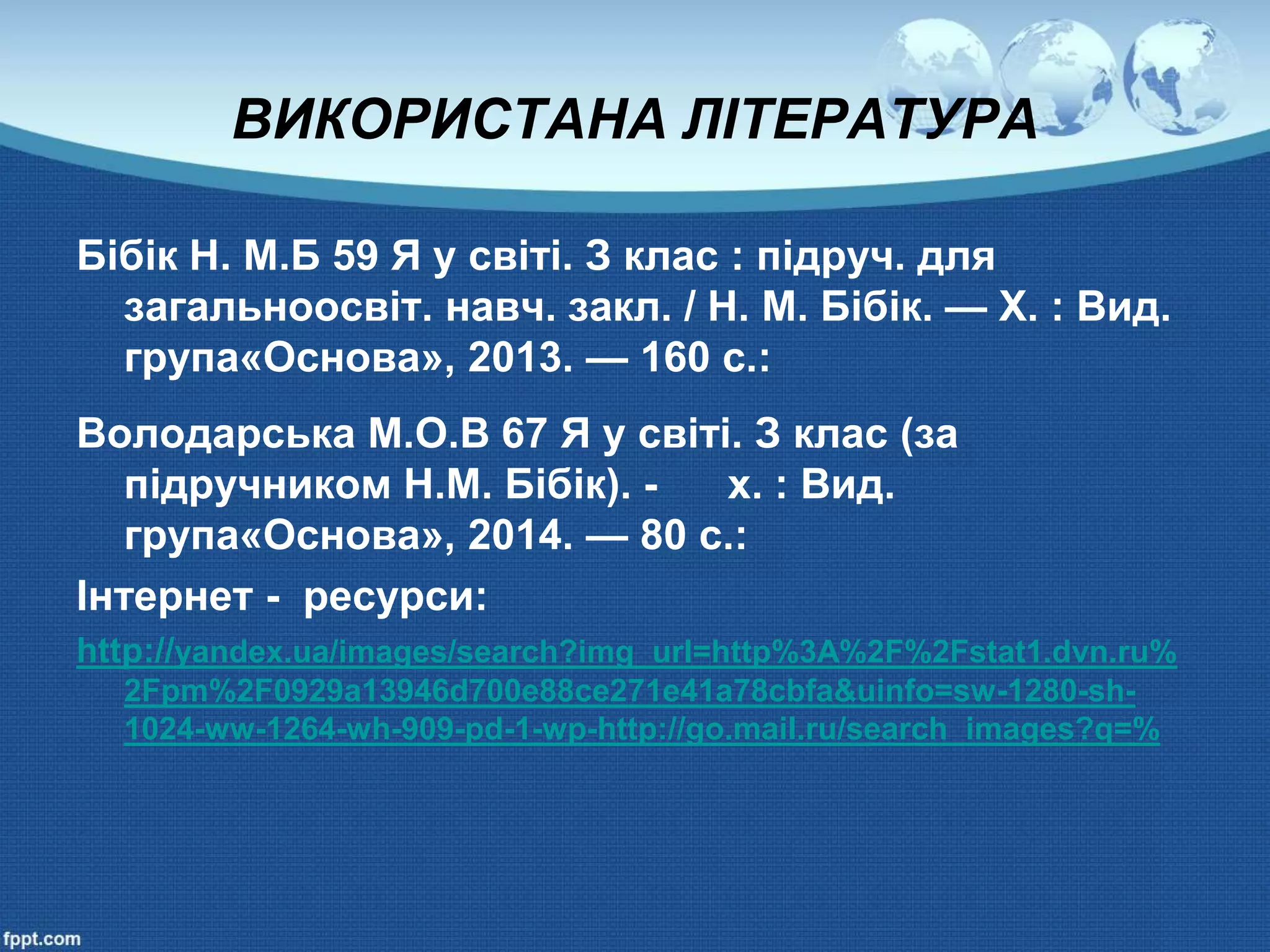 ВИКОРИСТАНА ЛІТЕРАТУРА
Бібік Н. М.Б 59 Я у світі. З клас : підруч. для
загальноосвіт. навч. закл. / Н. М. Бібік. — X. : Вид.
група«Основа», 2013. — 160 с.:
Володарська М.О.В 67 Я у світі. З клас (за
підручником Н.М. Бібік). - х. : Вид.
група«Основа», 2014. — 80 с.:
Інтернет - ресурси:
http://yandex.ua/images/search?img_url=http%3A%2F%2Fstat1.dvn.ru%
2Fpm%2F0929a13946d700e88ce271e41a78cbfa&uinfo=sw-1280-sh-
1024-ww-1264-wh-909-pd-1-wp-http://go.mail.ru/search_images?q=%
 