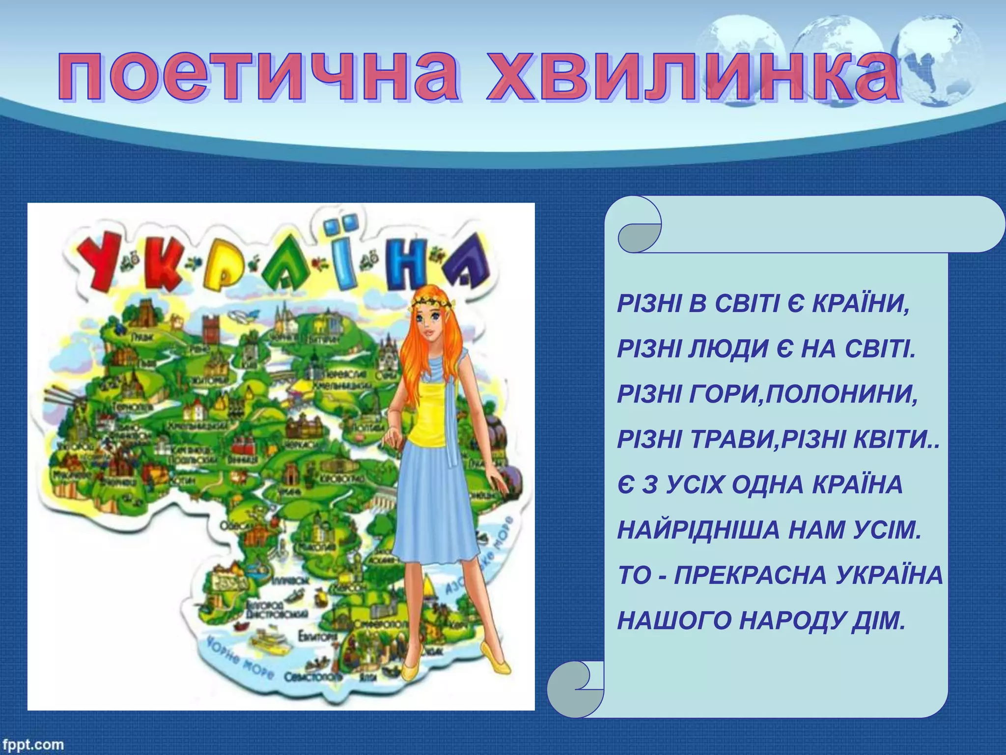 РІЗНІ В СВІТІ Є КРАЇНИ,
РІЗНІ ЛЮДИ Є НА СВІТІ.
РІЗНІ ГОРИ,ПОЛОНИНИ,
РІЗНІ ТРАВИ,РІЗНІ КВІТИ..
Є З УСІХ ОДНА КРАЇНА
НАЙРІДНІША НАМ УСІМ.
ТО - ПРЕКРАСНА УКРАЇНА
НАШОГО НАРОДУ ДІМ.
 