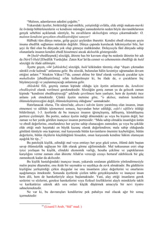 “Malının, adamlarının adedini çoğalttı.”
Yukarıdaki âyetler, biriktirdiği mal-mülkle, yetiştirdiği evlâtla, elde ettiği makam-mevki
ile övünüp böbürlenenlerin ve kendisini müstağni zannedenlerin neden böyle davrandıklarının
gerçek sebebini açıklamak sûretiyle, bu zavallıların akılsızlığını ortaya çıkarmaktadır: O,
malının kendisini gerçekten ebedîleştirdiğini sanıyor!
Hâlbuki tüm dünya metaı, gelip geçici şeylerden ibarettir. Kendisi ebedî olmayan şeyin
insana ebedîlik sağlaması mümkün değildir. Dünya çapında kurulacak hâkimiyetler bile, her
şeyi ile fânî olan bu dünyada yok olup gitmeye mahkûmdur. Dolayısıyla fânî dünyada sahip
olunanlarla insanın kendini ebedî hissetmesi ancak akılsızlık göstergesidir.
‫خلد‬ [huld=ebedîleşmek] sözcüğü, âhirete has bir kavram olup bu nedenle âhiretin bir adı
da Dârü'l-Huld [Ebedîlik Yurdu]dur. Zaten Kur’ân'da cennet ve cehennemin ebedîliği de huld
sözcüğü ile ifade edilmiştir.
Âyette geçen, ‫اخلده‬ [ahledehu] sözcüğü, huld kökünden türemiş olup “dışarı çıkmadan
sürekli evde kalmak” anlamına gelir. Bu sözcük, bulunulan hâlin kesintiye uğramadan devam
ettiğini anlatır.14
Nitekim Vâkıa/17'de, cennet ehline bir lütuf olarak verilecek çocuklar için
muhalledûn [ebedîleştirilmiş] sıfatı kullanılmıştır ki, bu ifade de, o çocukların hiç
büyümeyeceği ve yaşlanmayacağı anlamına gelir.
Ahledehü fiili, geçmiş zaman kipinde olduğu için âyetin anlamının da, kendisini
ebedîleştirdi olarak verilmesi gerekmektedir. Sözcüğün geniş zaman ya da gelecek zaman
kipinde “kendisini ebedîleştireceği” şeklinde çevrilmesi hem yanlıştır, hem de âyetteki ince
anlamı yok etmektedir. Çünkü âyetin metnine göre, “o akılsız, malının kendisini
ölümsüzleştireceğini değil, ölümsüzleştirmiş olduğunu” sanmaktadır.
Hatırlanacak olursa, Tîn sûresi'nde, ahsen-i takvîm üzere yaratılmış olan insanın, iman
etmemesi ve sâlihâtı işlememesi sonucu, hayvandan beter edildiği, esfel-i sâfilîn'e itildiği
bildirilmişti. 1-3. âyetlerde de bu inançsız insanın iğrençleşmiş, âdîleşmiş, küstahlaşmış
portresi çizilmiştir. Bu portre, sadece âyetin indiği dönemdeki şu veya bu kişinin değil, her
zaman ve her yerde görülen inançsız insanın portresidir: “Mala sahip olmakla insanlığın üstün
ve ebedî değerlerine, onurlandırıcı her şeyine sahip olunacağını zanneden; şu veya bu şekilde
elde ettiği malı hayattaki en büyük kazanç olarak değerlendiren; mala sahip olduğunda
gönlünü tümüyle ona kaptıran; mal karşısında bütün kavramların önemini kaybettiğini, bütün
değerlerin, bütün ölçülerin küçüldüğünü hisseden, onun karşısında kendine hâkim olamayan
aşağılık bir tip...”
Bu patolojik kişilik, edindiği mal veya emtiayı her şeye gücü yeten, ölümü dahi baştan
savıp ölümsüzlük sağlayan bir ilâh olarak görme eğilimindedir. Mal tutkusunun esiri olup
iyice yozlaşan bu kişilik, elindeki ekonomik varlığı, hesaba çekilme ve yaptıklarının
karşılığını verme zamanı olan âhirette Allah'ın vereceği cezayı bertaraf edebilecek bir güç
zannedecek kadar da akılsızdır.
Bu kişilik hastalığındaki inançsız insan, yukarıda sıralanan güdülerin yönlendirmesiyle
malın peşine düşmekte, onu ikide bir saymakta ve saydıkça da zevk almaktadır. Bu güdülerin
kişiliğine yerleştirdiği çirkin duygular ise onu insanların yüce değerlerini ve onurlarını
aşağılamaya itmektedir. Sonunda âyetlerde çizilen tablo gerçekleşmekte ve inançsız insan
hem dili, hem de hareketleriyle alaya başlamaktadır. Yani, alay ettiği insanların gerek
seslerini ve sözlerini, gerekse hareketlerini veya fiziksel özelliklerini alaylı mimiklerle taklit
ve karikatürize ederek aklı sıra onları küçük düşürmek amacıyla bir nevi tiyatro
sahnelemektedir.
Ne var ki, bu davranışları kendilerine pek pahalıya mal olacak ağır bir sonuç
içermektedir:
14
(Lisanü’l Arab, “hld” mad. )
 