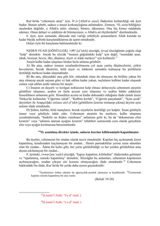 Kur’ân'da “cehennem ateşi” için, ‫لل‬ّ ] ‫نارا‬ [Allah'ın ateşi] ifadesinin kullanıldığı tek âyet
budur. Bunun sebebi, sadece o ateşin korkunçluğunu anlatmaktır. Zımnen, “O, sizin bildiğiniz
ateşlerden değildir, o Allah'a aittir; sönmez, bitmez, tükenmez. Ona hiç kimse müdahale
edemez. Onun dehşet ve şiddetini de bilemezsiniz, o Allah'a ait ölçülerdedir” denilmektedir.
6. âyet, aynı zamanda, dünyada mal varlığı sebebiyle şımaranların Allah katında ne
kadar büyük nefretle karşılandıklarına da işaret etmektedir.
Onları öyle bir karşılama beklemektedir ki:
NEDEN FUAD [GÖNÜLLER]: ‫الئفئدة‬ [ef’ideh] sözcüğü, fevad sözcüğünün çoğulu olup
“kalp” demektir. Ancak bu sözcük “insanın göğsündeki kalp” için değil, “insandaki şuur,
idrak, hissiyat, heves, ilke, düşünce, niyet ve irâde merkezi” için kullanılır.17
Ateşin kalbe kadar ulaşması birden fazla anlama gelebilir:
A) Bu ateş, sadece insanın cezalandırılmasına yol açan yanlış düşüncelerini, çirkin
heveslerini, bozuk ilkelerini, kötü niyet ve irâdesini sarmakla kalmayıp bu pisliklerin
üretildiği merkeze kadar ulaşmaktadır.
B) Bu ateş, dünyadaki ateş gibi kör, müstahak olanı da olmayanı da birlikte yakan bir
ateş olmayıp ancak suçuna göre ve hak edilen kadar yakan, suçluların kalbine kadar ulaşarak
onlara vaat edilen azabı tattıran bir ateştir.
C) İnsanın en duyarlı ve kırılgan noktasının kalp olması dolayısıyla cehennem ateşinin
gönüllere ulaşması, azabın en fazla acıyan yere ulaşması ve azabın bütün şiddetiyle
hissedilmesi anlamına gelir. Hissedilen acının ne kadar dokunaklı olduğunu ifade etmek üzere
Türkçe'de kullanılan “Ciğerime işledi”, “Kalbim kırıldı”, “Ciğerim parçalandı”, “İçim acıdı”
deyimleri ile Arapça'daki ıttılaun alel ef’ideh [gönüllerin üzerine tırmanıp çıkma] deyimi aynı
anlamı ifade etmektedir.
D) Şirkin, küfrün, kötü inançların, bozuk niyetlerin üretildiği yer kalptir. İnsan gönlüyle
inanır veya gönlüyle inkâr eder. Cehennem ateşinin bu merkeze, kalbe ulaşması
cezalandırmada, “hedefin on ikiden vurulması” anlamına gelir ki, bu da “dokunursan elini
kırarım” veya “adımını atarsan ayağını kırarım” tehditleri sonrasında ceza olarak gerçekten
elin veya ayağın kırılmasına benzemektedir.
8,9
O, uzatılmış direkler içinde, onların üzerine kilitlenmiştir/kapatılmıştır.
Bu âyetler, cehennemi bir zindan olarak tasvir etmektedir: Kapıları hiç açılmamak üzere
kapatılmış, kendisinden kaçılamayan bir zindan... Demir parmaklıklar yerine uzun sütunları
olan bir zindan... Âdeta bir kafes gibi, her yerin görülebildiği ve her yerden görülebilen ama
dışına çıkılamayan bir zindan...
8. âyetteki, ‫مؤصدة‬ [mu’sade] sözcüğü, “kapıyı kapattım, kilitledim” ifadesinden gelmiştir
ve “tıpalanmış, sımsıkı kapatılmış” demektir. Sözcüğün bu anlamları, cehennem kapılarının
açılmayacağını, oradan çıkışın söz konusu olmayacağını ifade etmektedir.18
Cehennem
hakkındaki bu ifade, Kur’ân'da bir yerde daha aynen geçmektedir:
19
Âyetlerimizi örtbas edenler de uğursuzluk-şomluk yâranının ta kendileridir. 20
Üzerlerinde
kapıları sımsıkı kapatılmış bir ateş vardır.
(Beled/ 19-20)
17
(Lisanü’l Arab, “f e d” mad. )
18
(Lisanü’l Arab, “e s d” mad. )
 