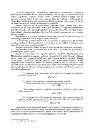 Yukarıdaki anlatımlardan, cehennemlikleri fizikî azapların yanında manevî azapların da
beklediği anlaşılmaktadır. Çünkü âyetlerde kapıların kilitli olduğu ve direklerin uzatılmış
olduğu vurgulanmak sûretiyle kapıların açılmak, direklerin aşılmak istendiği, ama bu
çabaların sonuçsuz kaldığı imaları vardır. Yaşanan bütün bu rezilliğin çevreden görülüyor
olması, kaçış teşebbüslerinin boşa çıkmasının verdiği sıkıntı azabına –tabir yerinde ise– bir de
tuz-biber mâhiyetindeki mahcûbiyet duygusunu eklemektedir.
Bugüne kadar Kur’ân ile ilgili çalışma yapanların hepsi, âyetteki ‫ممد‬‫م‬‫عم‬ [‘amed]
sözcüğünün; “direk, sütun, temel direk, baston” gibi anlamları ile sözcüğün kıraat farklılıkları
üzerinde durmuşlar ve bu çerçevede ayrıntılara girmişlerdir. Türkçe'deki “amuda kalkmak”
[tepe üstü çivi gibi dik durmak] deyimi de, ‘amed sözcüğünün bu anlamlarına uygun manada
dilimize girmiştir.
Hâlbuki kadim Arap dilinde ‘amed sözcüğünün başka anlamları da vardır ve âyetin bu
anlamlara göre yapılacak çevirisi de gâyet uygun olmaktadır.
‘Amed sözcüğü, yukarıdakilerden başka şu anlamlara da gelmektedir: A) Yerinden
desteksiz, yardımsız kalkamayan hastaya el-‘amîd denir. B) Çok şiddetli üzüntüye el-‘amîd
denir. C) Sırttaki yaraya ve ura ‘amed denir.19
Sözcüğün bu anlamları dikkate alınırsa, 9. âyetin şu şekillerde çevrilmesi mümkündür:
A) “Uzun hastalıklar içinde.” B) “Bitmeyen sıkıntılar içinde.” C) “Sırtında hiç iyi olmayacak,
şifa bulmayacak yaralar içinde.”
UYARI 1: Bu konuda asıl yapılması gereken şey, İslâm düşmanlarının eline
Müslümanları karikatürize edecekleri malzeme vermemektir. Ne var ki, hümeze ve lümeze
takımı, tarihte her zaman görüldüğü gibi, malzemelerini kendileri yaratarak sahneye
çıkmaktadırlar. Bu takdirde yapılması gereken, onları Allah'a havale etmektir. Meselâ
Peygamberimizin çevresindeki hümeze ve lümeze grubundan Mekkeli Hakem b. el-Âs
adındaki müşrik, eldeki bilgilere göre, yürüyüşünü taklit etmek sûretiyle Peygamberimizle
alay etmiştir. Kur’ân, hümeze ve lümeze takımının bu yaptıkları için Peygamberimizi ve
inananları teselli etmiştir:
10
Ve hiç kuşkusuz senden önce de elçiler ile alay edildi. Sonra da onlardan alay eden kişileri
alay ettikleri şey kuşatıverdi.
(En‘âm/10)
10
Ve andolsun ki Biz, senden önce geçmiş topluluklara da elçiler gönderdik.
11
Ve onlara herhangi bir elçi gelmeye görsün, kesinlikle onunla alay ederlerdi.
(Hicr/10-11)
41
Ve hiç kuşkusuz senden önce birçok elçiyle alay edildi de içlerinden alay edenleri, o alay
ettikleri şey kuşatıverdi.
(Enbiyâ/41)
6-8
Ve Biz öncekilere de nice peygamberler göndermiştik. Onlar, kendilerine gelen her
peygamberi kesinlikle alaya alıyorlardı da Biz, kuvvetçe onlardan daha güçlü olanları değişime/
yıkıma uğratıverdik. Öncekilerin örneği de geçti.
(Zuhruf/6-8)
Müslümanlar bu mesajlar doğrultusunda uyanık olmalı, bu beyinsizlerin tahriklerine
kapılmamalı, oyunlarına gelmemeli, onları bu dünyada cezalandırmak uğruna kendilerine de
zarar veren eylemlerde bulunmamalıdırlar. Ayrıca onların Allah'a havale edilmelerinin bu
dünyada cezalandırılmayacakları anlamına gelmediği de iyi bilinmelidir.
19
Lisânü'l-Arab; c. 6, s. 433-434.
 