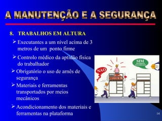 14
8. TRABALHOS EM ALTURA
 Executantes a um nível acima de 3
metros de um ponto firme
 Controlo médico da aptidão física
do trabalhador
 Obrigatório o uso de arnês de
segurança
 Materiais e ferramentas
transportados por meios
mecânicos
 Acondicionamento dos materiais e
ferramentas na plataforma
 